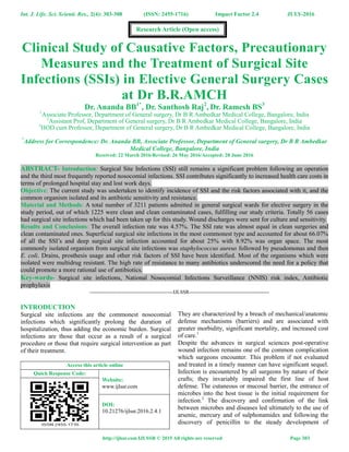 Int. J. Life. Sci. Scienti. Res., 2(4): 303-308 (ISSN: 2455-1716) Impact Factor 2.4 JULY-2016
http://ijlssr.com IJLSSR © 2015 All rights are reserved Page 303
Clinical Study of Causative Factors, Precautionary
Measures and the Treatment of Surgical Site
Infections (SSIs) in Elective General Surgery Cases
at Dr B.R.AMCH
Dr. Ananda BB1*
, Dr. Santhosh Raj2
, Dr. Ramesh BS3
1
Associate Professor, Department of General surgery, Dr B R Ambedkar Medical College, Bangalore, India
2
Assistant Prof, Department of General surgery, Dr B R Ambedkar Medical College, Bangalore, India
3
HOD cum Professor, Department of General surgery, Dr B R Ambedkar Medical College, Bangalore, India
*
Address for Correspondence: Dr. Ananda BB, Associate Professor, Department of General surgery, Dr B R Ambedkar
Medical College, Bangalore, India
Received: 22 March 2016/Revised: 26 May 2016/Accepted: 28 June 2016
ABSTRACT- Introduction: Surgical Site Infections (SSI) still remains a significant problem following an operation
and the third most frequently reported nosocomial infections. SSI contributes significantly to increased health care costs in
terms of prolonged hospital stay and lost work days.
Objective: The current study was undertaken to identify incidence of SSI and the risk factors associated with it, and the
common organism isolated and its antibiotic sensitivity and resistance.
Material and Methods: A total number of 3211 patients admitted in general surgical wards for elective surgery in the
study period, out of which 1225 were clean and clean contaminated cases, fulfilling our study criteria. Totally 56 cases
had surgical site infections which had been taken up for this study. Wound discharges were sent for culture and sensitivity.
Results and Conclusions: The overall infection rate was 4.57%. The SSI rate was almost equal in clean surgeries and
clean contaminated ones. Superficial surgical site infections in the most commonest type and accounted for about 66.07%
of all the SSI’s and deep surgical site infection accounted for about 25% with 8.92% was organ space. The most
commonly isolated organism from surgical site infections was staphylococcus aureus followed by pseudomonas and then
E. coli. Drains, prosthesis usage and other risk factors of SSI have been identified. Most of the organisms which were
isolated were multidrug resistant. The high rate of resistance to many antibiotics underscored the need for a policy that
could promote a more rational use of antibiotics.
Key-words- Surgical site infections, National Nosocomial Infections Surveillance (NNIS) risk index, Antibiotic
prophylaxis
-------------------------------------------------IJLSSR-----------------------------------------------
INTRODUCTION
Surgical site infections are the commonest nosocomial
infections which significantly prolong the duration of
hospitalization, thus adding the economic burden. Surgical
infections are those that occur as a result of a surgical
procedure or those that require surgical intervention as part
of their treatment.
Access this article online
Quick Response Code:
Website:
www.ijlssr.com
DOI:
10.21276/ijlssr.2016.2.4.1
They are characterized by a breach of mechanical/anatomic
defense mechanisms (barriers) and are associated with
greater morbidity, significant mortality, and increased cost
of care.1
Despite the advances in surgical sciences post-operative
wound infection remains one of the common complication
which surgeons encounter. This problem if not evaluated
and treated in a timely manner can have significant sequel.
Infection is encountered by all surgeons by nature of their
crafts; they invariably impaired the first line of host
defense. The cutaneous or mucosal barrier, the entrance of
microbes into the host tissue is the initial requirement for
infection.2
The discovery and confirmation of the link
between microbes and diseases led ultimately to the use of
arsenic, mercury and of sulphonamides and following the
discovery of penicillin to the steady development of
Research Article (Open access)
 