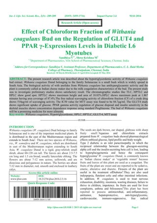 Int. J. Life. Sci. Scienti. Res., 2(3): -285-289 (ISSN: 2455-1716) Impact Factor 2.4 MAY-2016
http://ijlssr.com IJLSSR © 2015 All rights are reserved Page 1
Effect of Chloroform Fraction of Withania
coagulans Bud on the Regulation of GLUT4 and
PPAR γ-Expressions Levels in Diabetic L6
Myotubes
Sandhiya V1*
, Shree Krishna M2
1,2
Department of Pharmaceutics, Vels School of Pharmaceutical Sciences, Chennai, India
*
Address for Correspondence: Sandhiya V, Assistant Professor, Department of Pharmaceutics, C. L. Baid Metha
College of Pharmacy, Thoraipakam, Chennai, India
Received: 18 March 2016/Revised: 21 April 2016/Accepted: 03 May 2016
ABSTRACT- The present research article was described about the hypotriglycerdemic activity of Withania coagulans
bud extract. Withania coagulans Dunal belonging to the family Solanaceae is a small bush which is widely spread in
South Asia. The biological activity of with anolides from Withania coagulans has antihyperglycaemic activity and the
plant is commonly called as Indian cheese maker due to the milk coagulation characteristics of the bud. The present study
was to investigate preliminary studies shows satisfactory result. The chromatographic studies like TLC, HPTLC and
HPLC show good spot. HPTLC shows maximum height and area of 18.83%.HPLC shows maximum peak at 1.867
minutes having area coverage of 87.4%.The free radical scavenging activity of chloroform fraction (CF) of a crude drug
shows 510µg/ml of scavenging activity. The IC50 value for MTT assay was found to be 84.7µg/ml. The GLUT4 study
shows significant uptake of glucose. PPAR gamma activity regulation of glucose disposal and insulin sensitivity in the
skeletal muscles shows concentration dependence response using standard Pioglitazone. The bud of Withania coagulants
will be a promising medicine for more ailments.
Key-words- Withania coagulants, Hypotriglycerdemic, HPLC, HPTLC, GLUT-4, MTT assay
-------------------------------------------------IJLSSR-----------------------------------------------
INTRODUCTION
Withania coagulans (W. coagulans) Dual belongs to family
Solanaceae and is one of the important medicinal plants. It
is distributed in the east of the Mediterranean region and
extends to South Asia1
. There are two species of Withania,
viz., W. somnifera and W. coagulans, which are distributed
in east of the Mediterranean region extending to South
Asia. W. coagulans Dunal is a rigid, gray-whitish small
shrub, about 60-120 cm tall. The leaves are about 2.5-7.5
cm long and 1.5 cm broad, usually lanceolate oblong. The
flowers are about 7-12 mm across, yellowish, and are
dioecious and polygamous in nature. The berries are about
7-12 mm in diameter, red, smooth and enclosed in leathery
calyx.
Access this article online
Website:
www.ijlssr.com
DOI:
10.21276/ijlssr.2016.2.3.16
Quick Response Code:
The seeds are dark brown, ear shaped, glabrous with sharp
fruity smell.2
Aqueous and chloroform extracts
prepared from W. coagulans buds showed pharmacological
effects onblood glucose, lipid profile and body weight.
Type 2 diabetic is an islet paracrinopathy in which the
reciprocal relationship between the glucagon-secreting
alpha cell and the insulin-secreting beta cell is lost, leading
to hyperglucagonemia and hence the consequent
hyperglycemia3
W. coagulans Dunal, is commonly known
as ‘Indian cheese maker’ or ‘vegetable rennet’ because
fruits and leaves of this plant are used as a coagulant. The
fruits of the plant are sweet and are reported to be sedative,
emetic, alterative and diuretic. Flowers of the plant are
useful in the treatment ofDiabetes4
.They are also used
indyspepsia, flatulent colic and other intestinal infections.
In addition; W. coagulans is used to treat nervous
exhaustion, disability, insomnia, wasting diseases, failure to
thrive in children, impotence. Its fruits are used for liver
complaints, asthma and biliousness5
This plant has been
reported to possess antimicrobial, anti-inflammatory,
antitumor, hepatoprotective, anti-hyperglycemic,
cardiovascular, immuno-suppressive, free radical
Research Article (Open access)
 