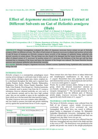 Int. J. Life. Sci. Scienti. Res., 2(3): -293-296 (ISSN: 2455-1716) Impact Factor 2.4 MAY-2016
http://ijlssr.com IJLSSR © 2015 All rights are reserved Page 1
Effect of Argemone mexicana Leaves Extract at
Different Solvents on Gut of Heliothis armigera
(Hub)
C. T. Sharma1*
, Geeta P. Patil2
, N. S. Sharma3
, S. P. Zambare4
1
Department of Zoology, Asst. Prof., Arts, Commerce and Science College, Bodwad Dist- Jalgaon, India
2
Department of Botany, Asst. Prof., Arts, Commerce and Science College, Bodwad Dist- Jalgaon, India
3
Department of Zoology, Asst. Prof., Arts, Commerce and Science College, Jamner Dist- Jalgaon, India
4
Department of Zoology, Professor, Dr. Babasaheb Ambedkar Marathwada University, Aurangabad, India
*
Address for Correspondence: Dr. C. T. Sharma, Department of Zoology, Asst. Professor, Arts, Commerce and Science
College, Bodwad Dist- Jalgaon, India
Received: 22 March 2016/Revised: 13 April 2016/Accepted: 02 May 2016
ABSTRACT- Present investigations evaluated the effect of Argemone mexicana leaves extract on gut of Heliothis
armigera (Hub.) at different solvents. The effect of leaf extract of Argemone mexicana in ethanol and acetone solvent after
24 and 96 hours of treatment on Heliothis armigera shows severity of the damage of epithelial lining, epithelial cells
showed vacuoles at certain places. The gut lining was also found to be damaged and the lumen became wider after the
effect of ethanol extract of A. mexicana. In acetone extract of A. mexicana, the thickness of the fore gut wall has been
increased due to clumping of the tissue and hence the diameter of the foregut was reduced. The lumen therefore became
narrower and columnar epithelial cells showed the vacuoles.
Key-words- Heliothis armigera, Argemone mexicana, Ethanol, acetone, Epithelial lining, Epithelial cells, vacuoles, Gut
lining, Gut wall
-------------------------------------------------IJLSSR-----------------------------------------------
INTRODUCTION
Heliothis armigera is a cosmopolitan, polyphagous insect
causing serious damage to cultivated crops in India such as
cotton, tomato, chickpea, pigeon pea, maize, sorghum etc.
It is distributed throughout the India and is reported from
Andhra Pradesh, Kerala, Madhya Pradesh, Maharashtra,
Meghalaya, New Delhi, Orissa, Punjab, Rajasthan, Tamil
Nadu, Uttar Pradesh, West Bengal etc. Chemical pesticides
are commonly used to protect crop from the H. armigera
infestation, however chemical pesticides are very toxic to
us and domestic animals and as they have high residual
value, they are not suitable to spray on the vegetables and
fruits which are to be harvested after short period of spray.
The plant Argemone mexicana contains many alkaloids [1-2]
and was found to possess larvicidal and growth inhibiting
activity against the second instar larvae of Aedes aegypti.
Access this article online
Website:
www.ijlssr.com
DOI: 10.21276/ijlssr.2016.2.3.18
Quick Response Code:
These extracts have also been shown to induce behavioral
and morphological modifications in the larvae of
A. aegypti. Researchers have also reported the larvicidal
and chemosterilant activity of phytochemicals derived from
A. mexicana seeds against A. aegypti [3]
.
Weeds, the so-called nuisance plants, belong to one such
group, which has attracted researchers’ attention as
eco-friendly substitutes to chemical insecticides for the
mosquito management [4]
. The larvicidal potential of the
extracts prepared from the different parts of Mexican
prickly poppy, Argemone mexicana, has been reported
against the early fourth instars of A. aegypti [5]
.
MATERIALS AND METHODS
The larvae of Heliothis armigera were collected from the
field of tur (Cajanus cajan), tomato (Lycopersicon
esculentum) and gram (Cicer arietinum) etc. near
Aurangabad, India. Each larva was reared in different
plastic bottles in department of zoology, Dr. Babasaheb
Ambedkar Marathwada University, Aurangabad, India in
2010 on artificial diet to avoid cannibalism and food was
changed every day (http://www.cicr.gov.in).
Fresh leaves of Argemone mexicana was collected from the
field near Aurangabad and were dried in the shade and then
in the oven at 550
C. The dried leaves were powdered in the
grinder and powder was stored in the airtight polyethylene
Research Article (Open access)
 