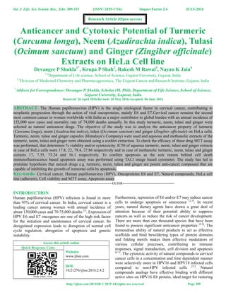 Int. J. Life. Sci. Scienti. Res., 2(4): 309-315 (ISSN: 2455-1716) Impact Factor 2.4 JULY-2016
http://ijlssr.com IJLSSR © 2015 All rights are reserved Page 309
Anticancer and Cytotoxic Potential of Turmeric
(Curcuma longa), Neem (Azadirachta indica), Tulasi
(Ocimum sanctum) and Ginger (Zingiber officinale)
Extracts on HeLa Cell line
Devangee P Shukla1*
, Krupa P Shah2
, Rakesh M Rawal3
, Nayan K Jain4
1,4
Department of Life science, School of Science, Gujarat University, Gujarat, India
2,3
Division of Medicinal Chemistry and Pharmacogenomics, The Gujarat Cancer and Research Institute, Gujarat, India
*
Address for Correspondence: Devangee P. Shukla, Scholar (M. Phil), Department of Life Science, School of Science,
Gujarat University, Gujarat, India
Received: 26 April 2016/Revised: 10 May 2016/Accepted: 06 June 2016
ABSTRACT- The Human papillomavirus (HPV) is the single etiological factor in cervical cancer, contributing to
neoplastic progression through the action of viral oncoproteins, mainly E6 and E7.Cervical cancer remains the second
most common cancer in women worldwide with India as a major contributor to global burden with an annual incidence of
132,000 new cases and mortality rate of 74,000 deaths annually. In this study turmeric, neem, tulasi and ginger were
selected as natural anticancer drugs. The objective of the study was to analyze the anticancer property of turmeric
(Curcuma longa), neem (Azadirachta indica), tulasi (Occimum sanctum) and ginger (Zingiber officinale) on HeLa cells.
Turmeric, neem, tulasi and ginger capsules (Himalaya’s Company) were used and aqueous and methanolic extracts of the
turmeric, neem, tulasi and ginger were obtained using a soxhlet extraction. To check the efficacy of these drug MTT assay
was performed, that determines % viability and/or cytotoxicity. IC50 of aqueous turmeric, neem, tulasi and ginger extracts
in case of HeLa cells were 17.8, 22, 79.4, 27.86 respectively and in case of methanolic turmeric, neem, tulasi and ginger
extracts 17, 7.35, 75.24 and 16.1 respectively. To confirm apoptosis as the sole reason behind cell death
immunofluorescence based apoptosis assay was performed using TALI image based cytometer. The study has led to
postulate hypothesis that natural drugs e.g. turmeric, neem, tulasi and ginger are potent anti-cancer compound that are
capable of inhibiting the growth of immortal cells by apoptosis.
Key-words- Cervical cancer, Human papillomavirus (HPV), Oncoproteins E6 and E7, Natural compounds, HeLa cell
line (adherent), Cell viability and MTT assay, Apoptosis assay
-------------------------------------------------IJLSSR-----------------------------------------------
INTRODUCTION
Human papillomavirus (HPV) infection is found in more
than 95% of cervical cancer. In India, cervical cancer is a
leading cancer among women with annual incidence of
about 130,000 cases and 70-75,000 deaths [1]
. Expression of
HPV E6 and E7 oncogenes are one of the high risk factor
for the initiation and maintenance of cervical cancer. Its
deregulated expression leads to disruption of normal cell
cycle regulation, abrogation of apoptosis and genetic
instability.
Access this article online
Quick Response Code:
Website:
www.ijlssr.com
DOI:
10.21276/ijlssr.2016.2.4.2
Furthermore, repression of E6 and/or E7 may induce cancer
cells to undergo apoptosis or senescence [2-3]
. In recent
years, natural dietary agents have drawn a great deal of
attention because of their potential ability to suppress
cancers as well as reduce the risk of cancer development.
There are more than one thousand species that have been
found to possess significant anticancer properties [4-5]
. The
tremendous ability of natural products to act as effective
scaffolds and bind bewildering types of protein domains
and folding motifs makes them effective modulators of
various cellular processes, contributing to immune
responses, signal transduction, cell division and apoptosis
[6-7]
. The cytotoxic activity of natural compounds to cervical
cancer cells in a concentration and time dependent manner
were selectively more in HPV16 and HPV18 infected cells
compared to non-HPV infected cells [11]
. Natural
compounds analogs have effective binding with different
active sites on HPV16 E6 protein, ideal target for restoring
Research Article (Open access)
 