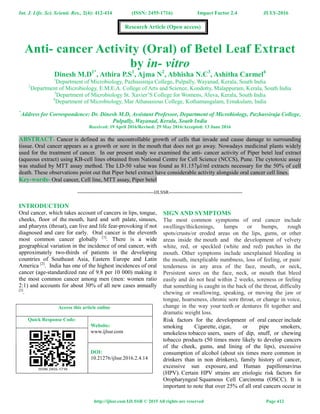 Int. J. Life. Sci. Scienti. Res., 2(4): 412-414 (ISSN: 2455-1716) Impact Factor 2.4 JULY-2016
http://ijlssr.com IJLSSR © 2015 All rights are reserved Page 412
Anti- cancer Activity (Oral) of Betel Leaf Extract
by in- vitro
Dinesh M.D1*
, Athira P.S1
, Ajma N2
, Abhisha N.C3
, Ashitha Carmel4
1
Department of Microbiology, Pazhassiraja College, Pulpally, Wayanad, Kerala, South India
2
Department of Microbiology, E.M.E.A. College of Arts and Science, Kondotty, Malappuram, Kerala, South India
3
Department of Microbiology St. Xavier’S College for Womens, Aluva, Kerala, South India
4
Department of Microbiology, Mar Athanasious College, Kothamangalam, Ernakulam, India
*
Address for Correspondence: Dr. Dinesh M.D, Assistant Professor, Department of Microbiology, Pazhassiraja College,
Pulpally, Wayanad, Kerala, South India
Received: 19 April 2016/Revised: 29 May 2016/Accepted: 13 June 2016
ABSTRACT- Cancer is defined as the uncontrollable growth of cells that invade and cause damage to surrounding
tissue. Oral cancer appears as a growth or sore in the mouth that does not go away. Nowadays medicinal plants widely
used for the treatment of cancer. In our present study we examined the anti- cancer activity of Piper betel leaf extract
(aqueous extract) using KB-cell lines obtained from National Centre for Cell Science (NCCS), Pune. The cytotoxic assay
was studied by MTT assay method. The LD-50 value was found as 81.157µl/ml extracts necessary for the 50% of cell
death. These observations point out that Piper betel extract have considerable activity alongside oral cancer cell lines.
Key-words- Oral cancer, Cell line, MTT assay, Piper betel
-------------------------------------------------IJLSSR-----------------------------------------------
INTRODUCTION
Oral cancer, which takes account of cancers in lips, tongue,
cheeks, floor of the mouth, hard and soft palate, sinuses,
and pharynx (throat), can live and life fear-provoking if not
diagnosed and care for early. Oral cancer is the eleventh
most common cancer globally [1]
. There is a wide
geographical variation in the incidence of oral cancer, with
approximately two-thirds of patients in the developing
countries of Southeast Asia, Eastern Europe and Latin
America [2]
. India has one of the highest incidences of oral
cancer (age-standardized rate of 9.8 per 10 000) making it
the most common cancer among men (men: women ratio
2:1) and accounts for about 30% of all new cases annually
[3]
.
SIGN AND SYMPTOMS
The most common symptoms of oral cancer include
swellings/thickenings, lumps or bumps, rough
spots/crusts/or eroded areas on the lips, gums, or other
areas inside the mouth and the development of velvety
white, red, or speckled (white and red) patches in the
mouth. Other symptoms include unexplained bleeding in
the mouth, inexplicable numbness, loss of feeling, or pain/
tenderness in any area of the face, mouth, or neck,
Persistent sores on the face, neck, or mouth that bleed
easily and do not heal within 2 weeks, soreness or feeling
that something is caught in the back of the throat, difficulty
chewing or swallowing, speaking, or moving the jaw or
tongue, hoarseness, chronic sore throat, or change in voice,
change in the way your teeth or dentures fit together and
dramatic weight loss.
Risk factors for the development of oral cancer include
smoking Cigarette, cigar, or pipe smokers,
smokeless tobacco users, users of dip, snuff, or chewing
tobacco products (50 times more likely to develop cancers
of the cheek, gums, and lining of the lips), excessive
consumption of alcohol (about six times more common in
drinkers than in non drinkers), family history of cancer,
excessive sun exposure, and Human papillomavirus
(HPV). Certain HPV strains are etiologic risk factors for
Oropharyngeal Squamous Cell Carcinoma (OSCC). It is
important to note that over 25% of all oral cancers occur in
Access this article online
Quick Response Code:
Website:
www.ijlssr.com
DOI:
10.21276/ijlssr.2016.2.4.14
Research Article (Open access)
 
