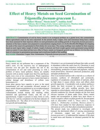 Int. J. Life. Sci. Scienti. Res., 2(4): 488-493 (ISSN: 2455-1716) Impact Factor 2.4 JULY-2016
http://ijlssr.com IJLSSR © 2015 All rights are reserved Page 488
Effect of Heavy Metals on Seed Germination of
Trigonella foenum-graceum L.
Pallavi Menon1
, Nitesh Joshi1
*, Ambika Joshi2
1
Department of Botany, Rizvi College of Arts, Science and Commerce, Mumbai, India
2
Department of Botany Jaihind College, Mumbai, India
*
Address for Correspondence: Dr. Nitesh Joshi, Associate Professor, Deparment of Botany, Rizvi College of arts,
Science and Commerce, Mumbai, India
Received: 15 May 2016/Revised: 07 June 2016/Accepted: 23 June 2016
ABSTRACT- Contamination of soil by heavy metals is an ecological problem on a global level, this contamination
affects agricultural crops in the area concerned. In the present study, Copper, Zinc and Chromium being heavy metals
have been assessed for their injurious effects on seed germination and seedling growth of Trigonella foenum-graceum L.
solutions of the heavy metals were prepared in concentrations ranging from1,3,5,10,50,100,200,300,500ppm for irrigating
the seeds of the crop to be germinated in Petri-dishes for seven days. The young seedlings were studied for their response
based on seed vigour index, length of radicle, length of plumule and fresh weight against seeds germinated using distilled
water as control. It was observed that toxic effect of heavy metals on fenugreek growth was as follows: Cr>Cu>Zn on the
basis of a decrease in germination percentage and overall poor health of the seedling.
Key-words- Chromium, Copper, Zinc, Germination, Trigonella foenum-graceum L., Toxicity
-------------------------------------------------IJLSSR-----------------------------------------------
INTRODUCTION
Heavy metals are not pollutants but a component of the
earth’s crust, it’s the excessive rise of anthropogenic
activities over the past few decades has led to the
contamination of soil and water presenting us with a
problem of heavy metal pollution. Heavy are metallic
elements with an atomic weight more than five and theyare
highly toxic even at low concentration. Plants experience
oxidative stress upon exposure to heavy metals that leads to
cellular damage and disturbance of cellular ionic
homeostasis (1).
Some plant species have capacity to grow in the metal
contaminated soil and accumulate elevated amount of
heavy metals (hyper-accumulation) as an eco-physiological
adaptation in metalliferous (2). Sources of Cu
contamination include mining and smelting, urban,
industrial and agricultural wastes, and the use of
agrochemicals. Copper is present in many forms in soils,
with free Cu2+
activity considered to be the best indicator of
bioavailability (3). The effect of Cu toxicity is largely on
root growth and morphology.
Access this article online
Quick Response Code:
Website:
www.ijlssr.com
DOI:
10.21276/ijlssr.2016.2.4.27
Chromium is an environmental pollutant that ranks seventh
in abundance within the earth crust (4). Chromium is used
on a large scale in many industries, including metallurgical,
electroplating, production of paints and pigments, tanning,
wood preservation, chromium chemicals production, pulp
and paper production (5).
Zinc is an essential nutrient with a vital role as a cofactor of
enzymes, synthesis of chlorophyll and carotenoids,
regulation of cytoplasmic concentration of nutrients, albeit
in high doses it causes abiotic stress and affects plant
growth negatively. Considerable work on plants and heavy
metals has been reviewed by several authors (6-7).
Germination and early seedling growths have been
regarded as critical phases, which are greatly influenced by
stressful conditions (8). Growth changes are the first most
obvious reactions of plants under stress. Heavy metals
uptake and accumulation in plants have been shown to
result in negative effects on plant growth (9). Several plants
such as Amaranthus viridis L., Oryza sativa L., Vigna
radiata L., Abelmoschus esculentus, Brassica juncea L.
(10) have been studied for their phytotoxic responses to
chromium as well as for their phyto-remediation potential.
The present study was conducted to investigate and
compare the detrimental effects of varying concentrations
of chromium, copper and zinc on Trigonella
foenum-graecum L. to understand the response of this plant
to metal stress and illustrate its tolerance potential for the
same.
Research Article (Open access)
 