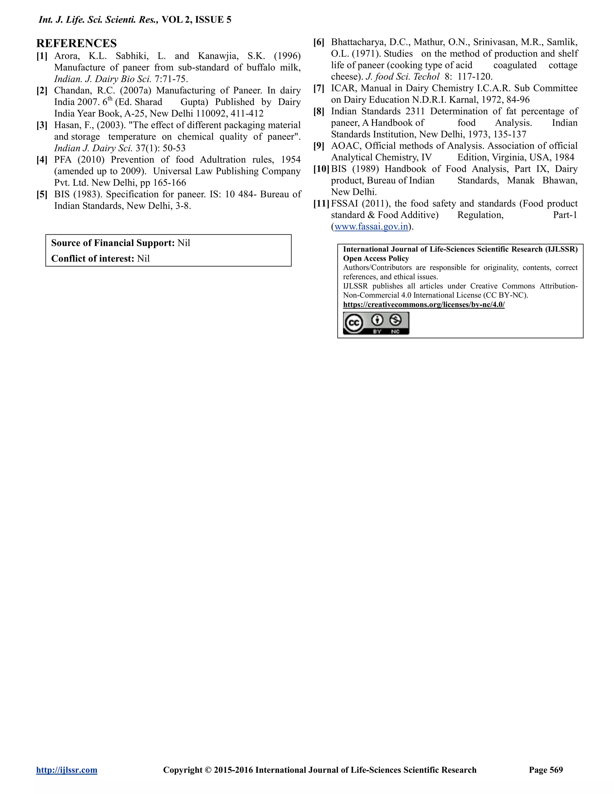 Int. J. Life. Sci. Scienti. Res., VOL 2, ISSUE 5
http://ijlssr.com Copyright © 2015-2016 International Journal of Life-Sciences Scientific Research Page 569
REFERENCES
[1] Arora, K.L. Sabhiki, L. and Kanawjia, S.K. (1996)
Manufacture of paneer from sub-standard of buffalo milk,
Indian. J. Dairy Bio Sci. 7:71-75.
[2] Chandan, R.C. (2007a) Manufacturing of Paneer. In dairy
India 2007. 6th
(Ed. Sharad Gupta) Published by Dairy
India Year Book, A-25, New Delhi 110092, 411-412
[3] Hasan, F., (2003). "The effect of different packaging material
and storage temperature on chemical quality of paneer".
Indian J. Dairy Sci. 37(1): 50-53
[4] PFA (2010) Prevention of food Adultration rules, 1954
(amended up to 2009). Universal Law Publishing Company
Pvt. Ltd. New Delhi, pp 165-166
[5] BIS (1983). Specification for paneer. IS: 10 484- Bureau of
Indian Standards, New Delhi, 3-8.
[6] Bhattacharya, D.C., Mathur, O.N., Srinivasan, M.R., Samlik,
O.L. (1971). Studies on the method of production and shelf
life of paneer (cooking type of acid coagulated cottage
cheese). J. food Sci. Techol 8: 117-120.
[7] ICAR, Manual in Dairy Chemistry I.C.A.R. Sub Committee
on Dairy Education N.D.R.I. Karnal, 1972, 84-96
[8] Indian Standards 2311 Determination of fat percentage of
paneer, A Handbook of food Analysis. Indian
Standards Institution, New Delhi, 1973, 135-137
[9] AOAC, Official methods of Analysis. Association of official
Analytical Chemistry, IV Edition, Virginia, USA, 1984
[10]BIS (1989) Handbook of Food Analysis, Part IX, Dairy
product, Bureau of Indian Standards, Manak Bhawan,
New Delhi.
[11]FSSAI (2011), the food safety and standards (Food product
standard & Food Additive) Regulation, Part-1
(www.fassai.gov.in).
Source of Financial Support: Nil
Conflict of interest: Nil
International Journal of Life-Sciences Scientific Research (IJLSSR)
Open Access Policy
Authors/Contributors are responsible for originality, contents, correct
references, and ethical issues.
IJLSSR publishes all articles under Creative Commons Attribution-
Non-Commercial 4.0 International License (CC BY-NC).
https://creativecommons.org/licenses/by-nc/4.0/
 