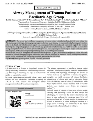 Int. J. Life. Sci. Scienti. Res., 2(6): 644-650 NOVEMBER- 2016
http://ijlssr.com Copyright © 2015-2016 International Journal of Life-Sciences Scientific Research Page 644
Airway Management of Trauma Patient of
Paediatric Age Group
Dr Shiv Shanker Tripathi1
*, Dr Jitendra Kumar Pal2
, Dr Rajiv Ratan Singh3
, Dr Sachin Awasthi4
, Dr S P Mishra5
1,3
Assistant Prof, Department of Emergency Medicine, Dr RMLIMS Lucknow, India
2
Senior Resident, Department of Emergency Medicine, Dr RMLIMS Lucknow, India
4
Associate Prof, Department of Emergency Medicine Dr RMLIMS Lucknow, India
5
Senior Scientist, Nuclear Medicine, Dr RMLIMS Lucknow, India
*
Address for Correspondence: Dr. Shiv Shanker Tripathi, Assistant Professor, Department of Emergency Medicine,
Dr RMLIMS Lucknow, India
Received: 08 August 2016/Revised: 23 August 2016/Accepted: 28 September 2016
ABSTRACT- The airway and ventilation management in trauma patient both adult and paediatric is most critical step
.Airway management in paediatric age group requires clear-cut understanding of anatomical and physiological variations
as the need of each individual case may require various degree of interventions through equipment support. It is essential
to arrange the range of equipment suited for each age group and varied anatomy and readily available to combat the
arising emergent situation .The trauma patient with spinal and facial injuries pose a challenge in proper ventilator support
and delayed or inadequate airway management may result in devastating consequences.
In this review article an attempt has made to evaluate the process of quick assessment of respiratory status, paediatric
anatomical variation and physiological functional status and an overview of definitive airway management methods,
various airway equipments and emergency intubation practices will be elucidated.
Key-words- Airway management, Trauma, Paediatric, Intubation
-------------------------------------------------IJLSSR-----------------------------------------------
INTRODUCTION
It is most critical in Trauma to immediately restore the
airway and quickly establish the life threatening conditions.
Any delay may be devastating and lapse of each moments
need to be accounted in priority.
In trauma patient carrying out quick primary survey and
treating the life threatening conditions according to
ABCDE is vital. Delayed and inadequate airway
management results in devastating consequences.
Access this article online
Quick Response Code:
Website:
www.ijlssr.com
DOI: 10.21276/ijlssr.2016.2.6.1
The airway management of paediatric trauma patient
requires a lot of practice/training, thorough understanding
of anatomy and Physiology, knowledge and practice of
various methods and equipment of airway management,
complete and rapid assessment of injuries. Ineffective
management of airway will lead to respiratory failure
which in turn may leads to failure of resuscitation. It has
been emphasized in various literatures that in-pediatric
patient, most cardiac arrest begins as respiratory
failure (1-2)
.
Pediatric patient in contrast to adults have different airway
anatomy and physiology which are both unique and
challenging. To complicate the situation traumatized kids
poses a great challenge to emergency team. It is well
documented that lack of proper training in managing the
trauma in Paediatric in under developed countries is a
major cause of fatality. The complexity of the airway
management is schematically given in Fig. 1.
Review Article (Open access)
 