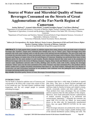 Int. J. Life. Sci. Scienti. Res., 2(6): 665-670 NOVEMBER- 2016
http://ijlssr.com Copyright © 2015-2016 International Journal of Life-Sciences Scientific Research Page 665
Source of Water and Microbial Quality of Some
Beverages Consumed on the Streets of Great
Agglomerations of the Far-North Region of
Cameroon
Justine Maïworé1
*, Armand Abdou Bouba2
, Leopold Tastadjieu Ngoune3
, Carl Moses Mbofung4
1
Department of Life and Earth Sciences, University of Maroua, Higher Teachers Training College, Maroua, Cameroun
2
Department of Agriculture, Livestock and By-products, Higher Institute of the Sahel, ISS, University of Maroua,
Cameroon
3
Department of Food Science and Nutrition, National Advanced School of Agro-Industrial Sciences, University of
Ngaoundere, Adamaoua, Cameroon
4
University of Bamenda, General Secretariat, Nkwen, Bamenda
*
Address for Correspondence: Dr. Justine Maïworé, Senior Lecturer, Department of Life and Earth Sciences Higher
Teachers Training College, University of Maroua, Cameroun
Received: 04 Sept 2016/Revised: 28 Sept 2016/Accepted: 06 Oct 2016
ABSTRACT- To fight against thirst, peoples in sahelian regions have many choices: they can drink water or kinds of
beverages like "kounou", lemon juice, tamarind juice baobab juice, tea or "folere" juice. These beverages have been
prepared with wells water, drilling water or with the water of the national network distribution. The aim of this study was
to evaluate the microbial quality of some non-alcoholic street waters and beverages sold in Maroua, Mora, Mokolo, Kaele,
Kousseri and Yagoua, six major cities of the far north Region of Cameroun. Sampling was performed three times in three
different points for the same product in each locality. Results obtained showed that water used in the production of
different beverages sold in the towns of Maroua, Kousseri, Yagoua, Mora, Kaele and Mokolo is mostly provided by the
national water distribution network with 51.24%; Drilling with 32.19%; wells with 6.34%. Among the beverages
produced, "folere" juice was the most consumed (33%) while "kounou" was least consumed (9%). The products sold by
mobile vendors have a higher microbial concentration than those of the fixed vendors. Although there was absence of
Escherichia coli and Clostridium botulinum in our products; total coliforms were the pathogens most isolated in our
beverages and among mobile street vendors.
Key-words- Microbial quality, Source of water, Beverages, Far-north Region, Cameroon
-------------------------------------------------IJLSSR-----------------------------------------------
INTRODUCTION
The far North is situated in sahelian zone of Cameroon and
corresponds to the driest with a mean rainy season of four
to five month per year. The hard climatic conditions (high
temperature and dry air) compel people to consume
refreshing beverages.
Access this article online
Quick Response Code:
Website:
www.ijlssr.com
DOI: 10.21276/ijlssr.2016.2.6.4
Consumers then have a wide range of products to quench
their thirst. They have to choose between packaged and
hygienically manufactured juices sold by great companies
and those made by families in homes and vended in streets,
schools, crossroads, markets and others public places [1]
.
These products have many advantages: they are available
and less expensive than the other products of this category.
Moreover, street foods particularly became a phenomenon
of modern societies according to its nutritional and
socioeconomic importance [2].
Generally the consumer can
spend 100F CFA (0.152€) for 500mL for street-vended
juices; on the other side, for hygienically manufactured
juices, they can spend 500FCFA (0,763€) for the same
500mL.
When beverages and juices are produced by street vendors,
water used can be of many origins: potable drinking water
of the national distribution system; drilling and wells. The
Research Article (Open access)
 