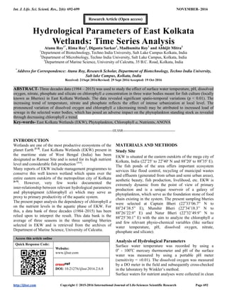 Int. J. Life. Sci. Scienti. Res., 2(6): 692-699 NOVEMBER- 2016
http://ijlssr.com Copyright © 2015-2016 International Journal of Life-Sciences Scientific Research Page 692
Hydrological Parameters of East Kolkata
Wetlands: Time Series Analysis
Atanu Roy1*
, Rima Roy2
, Diganta Sarkar1
, Madhumita Roy1
and Abhijit Mitra3
1
Department of Biotechnology, Techno India University, Salt Lake Campus Kolkata, India
2
Department of Microbiology, Techno India University, Salt Lake Campus, Kolkata, India
3
Department of Marine Science, University of Calcutta, 35 B.C. Road, Kolkata, India
*
Address for Correspondence: Atanu Roy, Research Scholar, Department of Biotechnology, Techno India University,
Salt lake Campus, Kolkata, India
Received: 21Sept 2016/Revised: 29 Sept 2016/Accepted: 19 Oct 2016
ABSTRACT- Three decades data (1984 – 2015) was used to study the effect of surface water temperature, pH, dissolved
oxygen, nitrate, phosphate and silicate on chlorophyll a concentration in three water bodies meant for fish culture (locally
known as Bheries) in East Kolkata Wetlands. The data revealed significant spatio-temporal variations (p < 0.01). The
increasing trend of temperature, nitrate and phosphate reflects the effect of intense urbanization at local level. The
pronounced variation of dissolved oxygen and chlorophyll a (decreasing trend) may be attributed to increased load of
sewage in the selected water bodies, which has posed an adverse impact on the phytoplankton standing stock as revealed
through decreasing chlorophyll a trend.
Key-words- East Kolkata Wetlands (EKW), Phytoplankton, Chlorophyll a, Nutrients, ANOVA
-------------------------------------------------IJLSSR-----------------------------------------------
INTRODUCTION
Wetlands are one of the most productive ecosystems of the
planet Earth [1-3]
. East Kolkata Wetlands (EKW) present in
the maritime state of West Bengal (India) has been
designated as Ramsar Site and is noted for its high nutrient
level and considerable fish production [4-6]
.
Many reports of EKW include management programmes to
conserve this well known wetland which spans over the
entire eastern outskirts of the metropolitan city of Kolkata
[6-9]
. However, very few works documented the
inter-relationship between relevant hydrological parameters
and phytopigment (chlorophyll a) which may serve as
proxy to primary productivity of the aquatic system.
The present paper analysis the dependency of chlorophyll a
on the nutrient levels in the aquatic phase of EKW. For
this, a data bank of three decades (1984–2015) has been
relied upon to interpret the result. This data bank is the
average of three seasons in the three sampling bheries
selected in EKW and is retrieved from the archives of
Department of Marine Science, University of Calcutta.
Access this article online
Quick Response Code:
Website:
www.ijlssr.com
DOI: 10.21276/ijlssr.2016.2.6.8
MATERIALS AND METHODS
Study Site
EKW is situated at the eastern outskirts of the mega city of
Kolkata, India (22o
25' to 22o
40' N and 88o
20' to 88o
35' E).
The fish ponds of the area offers important ecosystem
services like flood control, recycling of municipal wastes
and effluents (generated from urban and semi urban areas),
aesthetic beauty, fish production, livelihood, etc. EKW is
extremely dynamic from the point of view of primary
production and is a unique reservoir of a galaxy of
phytoplankton, which serve as the foundation stone of food
chain existing in the system. The present sampling bheries
were selected at Captain Bheri (22o
33’06.7” N to
88o
24’38.5” E), Munshir Bheri (22o
34’18.3” N to
88o
26’22.9” E) and Natur Bheri (22o
32’49.9” N to
88o
25’30.1” E) with the aim to analyze the chlorophyll a
and few relevant physio-chemical variables (like surface
water temperature, pH, dissolved oxygen, nitrate,
phosphate and silicate).
Analysis of Hydrological Parameters
Surface water temperature was recorded by using a
0o
- 100o
C mercury thermometer and pH of the surface
water was measured by using a portable pH meter
(sensitivity = ±0.01). The dissolved oxygen was measured
by a DO meter in the field and subsequently cross-checked
in the laboratory by Winkler’s method.
Surface waters for nutrient analyses were collected in clean
Research Article (Open access)
 
