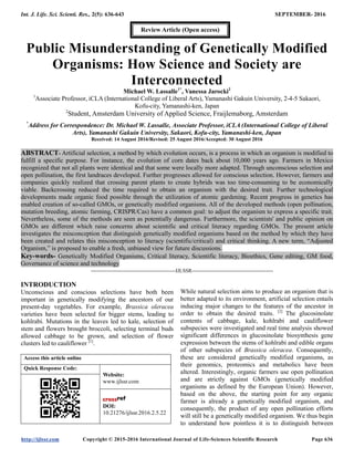 Int. J. Life. Sci. Scienti. Res., 2(5): 636-643 SEPTEMBER- 2016
http://ijlssr.com Copyright © 2015-2016 International Journal of Life-Sciences Scientific Research Page 636
Public Misunderstanding of Genetically Modified
Organisms: How Science and Society are
Interconnected
Michael W. Lassalle1*
, Vanessa Jarocki2
1
Associate Professor, iCLA (International College of Liberal Arts), Yamanashi Gakuin University, 2-4-5 Sakaori,
Kofu-city, Yamanashi-ken, Japan
2
Student, Amsterdam University of Applied Science, Fraijlemaborg, Amsterdam
*
Address for Correspondence: Dr. Michael W. Lassalle, Associate Professor, iCLA (International College of Liberal
Arts), Yamanashi Gakuin University, Sakaori, Kofu-city, Yamanashi-ken, Japan
Received: 14 August 2016/Revised: 25 August 2016/Accepted: 30 August 2016
ABSTRACT- Artificial selection, a method by which evolution occurs, is a process in which an organism is modified to
fulfill a specific purpose. For instance, the evolution of corn dates back about 10,000 years ago. Farmers in Mexico
recognized that not all plants were identical and that some were locally more adapted. Through unconscious selection and
open pollination, the first landraces developed. Further progresses allowed for conscious selection. However, farmers and
companies quickly realized that crossing parent plants to create hybrids was too time-consuming to be economically
viable. Backcrossing reduced the time required to obtain an organism with the desired trait. Further technological
developments made organic food possible through the utilization of atomic gardening. Recent progress in genetics has
enabled creation of so-called GMOs, or genetically modified organisms. All of the developed methods (open pollination,
mutation breeding, atomic farming, CRISPR/Cas) have a common goal: to adjust the organism to express a specific trait.
Nevertheless, some of the methods are seen as potentially dangerous. Furthermore, the scientists' and public opinion on
GMOs are different which raise concerns about scientific and critical literacy regarding GMOs. The present article
investigates the misconception that distinguish genetically modified organisms based on the method by which they have
been created and relates this misconception to literacy (scientific/critical) and critical thinking. A new term, “Adjusted
Organism,” is proposed to enable a fresh, unbiased view for future discussions.
Key-words- Genetically Modified Organisms, Critical literacy, Scientific literacy, Bioethics, Gene editing, GM food,
Governance of science and technology
-------------------------------------------------IJLSSR-----------------------------------------------
INTRODUCTION
Unconscious and conscious selections have both been
important in genetically modifying the ancestors of our
present-day vegetables. For example, Brassica oleracea
varieties have been selected for bigger stems, leading to
kohlrabi. Mutations in the leaves led to kale, selection of
stem and flowers brought broccoli, selecting terminal buds
allowed cabbage to be grown, and selection of flower
clusters led to cauliflower [1]
.
Access this article online
Quick Response Code:
Website:
www.ijlssr.com
DOI:
10.21276/ijlssr.2016.2.5.22
While natural selection aims to produce an organism that is
better adapted to its environment, artificial selection entails
inducing major changes to the features of the ancestor in
order to obtain the desired traits. [2]
The glucosinolate
contents of cabbage, kale, kohlrabi and cauliflower
subspecies were investigated and real time analysis showed
significant differences in glucosinolate biosynthesis gene
expression between the stems of kohlrabi and edible organs
of other subspecies of Brassica oleracea. Consequently,
these are considered genetically modified organisms, as
their genomics, proteomics and metabolics have been
altered. Interestingly, organic farmers use open pollination
and are strictly against GMOs (genetically modified
organisms as defined by the European Union). However,
based on the above, the starting point for any organic
farmer is already a genetically modified organism, and
consequently, the product of any open pollination efforts
will still be a genetically modified organism. We thus begin
to understand how pointless it is to distinguish between
Review Article (Open access)
 