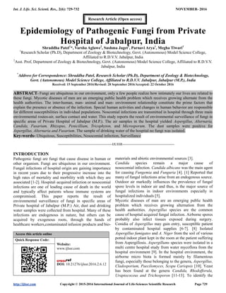 Int. J. Life. Sci. Scienti. Res., 2(6): 729-732 NOVEMBER- 2016
http://ijlssr.com Copyright © 2015-2016 International Journal of Life-Sciences Scientific Research Page 729
Epidemiology of Pathogenic Fungi from Private
Hospital of Jabalpur, India
Shraddha Patel1
*, Varsha Aglawe2
, Sushma Jaget1
, Parnavi Arya1
, Megha Tiwari1
1
Research Scholar (Ph.D), Department of Zoology & Biotechnology, Govt. (Autonomous) Model Science College,
Affiliated to R.D.V.V. Jabalpur, India
2
Asst. Prof, Department of Zoology & Biotechnology, Govt. (Autonomous) Model Science College, Affiliated to R.D.V.V.
Jabalpur, India
*
Address for Correspondence: Shraddha Patel, Research Scholar (Ph.D), Department of Zoology & Biotechnology,
Govt. (Autonomous) Model Science College, Affiliated to R.D.V.V. Jabalpur, Jabalpur (M.P.), India
Received: 15 September 2016/Revised: 28 September 2016/Accepted: 22 October 2016
ABSTRACT- Fungi are ubiquitous in our environment, only a few people realize how intimately our lives are related to
these fungi. Mycotic diseases of men are an emerging public health problem which receives growing alternate from the
health authorities. The inter-human, man- animal and man- environment relationship constitute the prime factors that
explain the presence or absence of the infection. Special human activities and changes in human behavior are responsible
for different susceptibilities in individual populations. Noscomial infections are transmitted in hospital through three main
environmental routes-air, surface contact and water. This study reports the result of environmental surveillance of fungi in
specific areas of Private Hospital of Jabalpur (M.P.). The air samples in the hospital yielded Aspergillus, Alternaria,
Candida, Fusarium, Rhizopus, Penicillium, Tricophyton, and Microsporum. The dust samples were positive for
Aspergillus, Alternaria and Fusarium. The sample of drinking water of the hospital no fungi was isolated.
Key-words- Ubiquitous, Susceptibilities, Nosocomial infection, Surveillance
-------------------------------------------------IJLSSR-----------------------------------------------
INTRODUCTION
Pathogenic fungi are fungi that cause disease in human or
other organism. Fungi are ubiquitous in our environment.
Fungal infections of hospital origin are gaining importance
in recent years due to their progressive increase into the
high rates of mortality and morbility with which they are
associated [1-2]. Hospital–acquired infection or nosocomial
infections are one of leading cause of death in the world
and typically affect patients whose immune systems are
compromised. This paper reports the result of
environmental surveillance of fungi in specific areas of
Private hospital of Jabalpur (M.P.) Air, dust and drinking
water samples were collected from hospital. Many of these
infections are endogenous in nature, but others can be
acquired by exogenous roots, through the hands of
healthcare workers,contaminated infusion products and bio-
Access this article online
Quick Response Code:
Website:
www.ijlssr.com
DOI: 10.21276/ijlssr.2016.2.6.12
materials and abiotic environmental sources [3].
Candida species remain a major cause of
nosocomial infection. Candida albicans was the main agent
for causing Fungemia and Funguria [4]. [1] Reported that
many of fungal infections arise from an endogenous source.
Outdoor air markedly influences the prevalence of fungal
spore levels in indoor air and thus, is the major source of
fungal infections in indoor environments especially in
hospitalized individuals [5].
Mycotic diseases of man are an emerging public health
problem which receives growing alternation from the
health authorities. Aspergillus species are the common
cause of hospital acquired fungal infection. Airborne spores
probably also infect tissues exposed during surgery.
Conidia of Aspergillus may gain entry, susceptible patient
by contaminated hospital supplies [6-7]. [8] Isolated
Aspergillus fumigates and A. Niger from the soil of various
potted indoor plant kept in the room at the patient suffering
from Aspergillosis. Aspergillums species were isolated in a
multi centre hospital study from water mycoflora from the
hospital environment [9]. In the hospital environment, the
airborne micro biota is formed mainly by filamentous
fungi, especially those belonging to the genera, Aspergillus,
Cladosporium, Paecilomyces, Scopu Cariopsis [10]. Yeast
has been found at the genera Candida, Rhodofforula,
Uraptococeus and Trichosporon [11-13]. To identify the
Research Article (Open access)
 