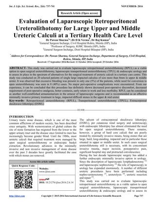 Int. J. Life. Sci. Scienti. Res., 2(6): 737-741 NOVEMBER- 2016
http://ijlssr.com Copyright © 2015-2016 International Journal of Life-Sciences Scientific Research Page 737
Evaluation of Laparoscopic Retroperitoneal
Ureterolithotomy for Large Upper and Middle
Ureteric Calculi at a Tertiary Health Care Level
Dr Pawan Sharma1
*, Dr D K Verma2
, Dr Raj Kumar3
1
General Surgeon Incharge, Civil Hospital Rohru, Shimla (HP), India
2
Professor of Surgery, IGMC Shimla (HP), India
3
General Surgeon Incharge, Distt Hospital Bilaspur (HP), India
*
Address for Correspondence: Dr. Pawan Sharma, General Surgeon Incharge, Department of Surgery, Civil Hospital,
Rohru, Shimla, HP, India
Received: 17 September 2016/Revised: 11 October 2016/Accepted: 25 October 2016
ABSTRACT- This study was carried out to evaluate laparoscopic retroperitoneal ureterolithotomy (RPUL) as a viable
option to open surgical ureterolithotomy, laparoscopic transperitoneal ureterolithotomy (TPUL) & endoscopic urology and
to assess its place in the spectrum of alternatives for the surgical treatment of ureteric calculi in a tertiary care centre. This
study was conducted on 20 selected patients of single large impacted calculus of size more than 8mm in upper & middle
ureter. It was observed that excessive bleeding was present in only one (5%) of the patients, while need for conversion to
open ureterolithotomy was seen in 8 (40%) cases. No major peri-operative complications were encountered. From our
experience, it can be concluded that this procedure has definitely shown decreased post-operative discomfort, decreased
requirement of post-operative analgesia, better cosmesis, early return to work and less morbidity. RPUL can be considered
as another well-established armamentarium in the armour of laparoscopic surgeons and is recommended as an effective
minimally invasive primary treatment in large, impacted difficult stones in the upper & mid ureter.
Key-words- Retroperitoneal ureterolithotomy (RPUL), Transperitoneal ureterolithotomy (TPUL), Extracorporeal
shockwave lithotripsy (ESWL)
-------------------------------------------------IJLSSR-----------------------------------------------
INTRODUCTION
Urinary tracts stone disease, which is one of the most
common afflictions of modern society, has been described
since antiquity. With westernization of global culture the
site of stone formation has migrated from the lower to the
upper urinary tract and the disease once limited to men has
increasingly become gender blind. Until the 1980s, most
ureteric calculi that required treatment were managed by
open surgical ureterolithotomy or endoscopic basket
extraction. Revolutionary advances in the minimally
invasive and non invasive management of stone disease
over the past 3 decades have greatly facilitated the ease
with which stones are removed.
Access this article online
Quick Response Code:
Website:
www.ijlssr.com
DOI: 10.21276/ijlssr.2016.2.6.14
The advent of extracorporeal shockwave lithotripsy
(ESWL), per cutaneous renal surgery and ureteroscopy
with endoscopic lithotripsy has almost eliminated the need
for open surgical ureterolithotomy. There remains,
however, a group of hard core calculi that are poorly
treated by minimally invasive means, being stones that are
large, hard, long-standing, impacted and in particular those
situated in upper or middle ureter. In such cases surgical
ureterolithotomy still is necessary, with its concomitant
invasive trauma, major incision, postoperative pain,
significant hospital stay and protracted convalescence.
During the last decade laparoscopic surgery has added a
further endoscopic minimally invasive option in urology.
Since the description of laparoscopic lymphadenectomy [1]
and laparoscopic nephrectomy [2]
the role of laparoscopy in
urology has expanded enormously. A number of different
ureteric procedures have been performed including
nephro-ureterectomy [3]
, ureterolysis [4]
, ureteric resection
and repair [5]
.
This study was carried out to evaluate laparoscopic
retroperitoneal ureterolithotomy as a viable option to open
surgical ureterolithotomy, laparoscopic transperitoneal
ureterolithotomy & endoscopic urology and to assess its
Research Article (Open access)
 