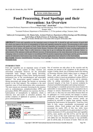 Int. J. Life. Sci. Scienti. Res., 3(1): 753-759 JANUARY- 2017
http://ijlssr.com Copyright © 2015-2017 International Journal of Life-Sciences Scientific Research Page 753
Food Processing, Food Spoilage and their
Prevention: An Overview
Mamta Sahu1*
, Shashi Bala2
1
Assistant Professor, Department of Biotechnology and Microbiology, Saaii College of Medical Science & Technology,
Kanpur, India
2
Assistant Professor, Department of Horticulture, U. P. Post graduate college, Varanasi, India
*
Address for Correspondence: Dr. Mamta Sahu, Assistant Professor, Department of Biotechnology and Microbiology,
Saaii College of Medical Science & Technology, Kanpur, India
Received: 21 October 2016/Revised: 14 November 2016/Accepted: 26 December 2016
ABSTRACT- Fruits and vegetables are the important source in human life. It should be safe and consists of good shelf
life which can improve the level of consumption of fruits and vegetable among the society. The processing is such a great
parameter which analyses the quality of food. Today fruits and vegetables are susceptible to the growth of microorganism
which may be air borne, soil borne and water borne disease. Enzymes offer potential for many exciting applications for
the improvement of foods. There is still, however, a long way to go in realizing this potential. Economic factors i.e.
achievement of the optimum yields and efficient recovery of desired protein are the main deterrents in the use of enzymes.
Changing values in society with respect to recombinant DNA & protein engineering technologies and the growing need to
explore all alternative food sources may in time make enzyme applications more attractive to the food industry
Key-words- Enzyme, immobilization, Screening, Food spoilage, Enzymes, Bacterial contamination, Food poisoning,
Perishable foods
-------------------------------------------------IJLSSR-----------------------------------------------
INTRODUCTION
Fruit and vegetables are an important source of health
benefits due to their content of fiber, vitamins and
antioxidant compounds. However, for the antioxidant
compounds many changes occur during harvesting,
preparation and storage of these fruits. During harvesting,
pronounced loss of the microbiological and antioxidant
qualities1
. The preservation against oxidation in food
during processing and storage has become an increasing
priority in the food industry. The oxidation is the most
important cause of food deterioration after contamination.
The main reasons are enzymatic browning by the enzymes
such as oxidoreductases, polyphenoloxidase (PPO) and
peroxydase (POD). PPO catalyzes two reactions; the first, a
hydroxylation of monophenols to diphenols, which is
relatively slow and results in colourless products. The
another oxidation of diphenols to quinines, is rapid and
gives colored products.2
Access this article online
Quick Response Code
Website:
www.ijlssr.com
DOI: 10.21276/ijlssr.2017.3.1.1
Site of reactions are take place in the vacuoles and the
enzymes are present in the cytoplasm in the presence of
oxygen. Cutting, shock, loss of firmness lead to the starting
of browning reactions which induce losses or changes of
flavor, odor and nutritional value.3
The role of these
methods is either to inactivate polyphenol oxidase (PPO) or
to avoid contact between the enzyme and its substrate,
either by adding antioxidants or by maintaining the
structural integrity of the food. To prevent oxidation by
chemical controlled atmosphere and coating treatments.4
Food spoilage is a metabolic process that causes foods to be
undesirable or unacceptable for human consumption due to
changes in sensory characteristics. Spoiled foods may be
safe to eat, i.e. they may not cause illness because there are
no pathogens or a toxin present, but changes in texture,
smell, taste, or appearance cause them to be rejected. Some
ecologists have suggested these noxious smells are
produced by microbes to repulse large animals, thereby
keeping the food resource for themselves.5
Food loss, from
farm to fork, causes considerable environmental and
economic effects. Fresh produce and fluid milk each
accounted for nearly 20% of this loss while lower
percentages were accounted for by grain products (15.2%),
caloric sweeteners (12.4%), processed fruits and vegetables
(8.6%), meat, poultry and fish (8.5%), and fat and oils
(7.1%)6
. Some of this food would have been considered
still edible but was discarded because it was perishable,
past its sell-by date, or in excess of needs. There are also
Review Article (Open access)
 