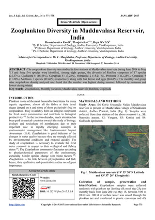 Int. J. Life. Sci. Scienti. Res., 3(1): 771-778 JANUARY- 2017
http://ijlssr.com Copyright © 2015-2017 International Journal of Life-Sciences Scientific Research Page 771
Zooplankton Diversity in Madduvalasa Reservoir,
India
Ramachandra Rao R1
, Manjulatha C2
*, Raju D V S N3
1
Ph. D Scholar, Department of Zoology, Andhra University, Visakhapatnam, India
2
Professor, Department of Zoology, Andhra University, Visakhapatnam, India
3
Ph. D Scholar, Department of Zoology, Andhra University, Visakhapatnam, India
*
Address for Correspondence: Dr. C. Manjulatha, Professor, Department of Zoology, Andhra University,
Visakhapatnam, India
Received: 29 October 2016/Revised: 18 November 2016/Accepted: 23 December 2016
ABSTRACT- The zooplankton diversity was studied in four stations at Madduvalasa reservoir during June 2014 to May
’15 and forty five species were identified. Among eight groups, the diversity of Rotifera comprises of 17 species
(21.37%), Cladocera 8 (16.44%), Copepoda 5 (17.28%), Ostracoda 2 (15.21 %), Protozoa 3 (12.24%), Crustacea 9
(11.26%), Mollusca 1 species (01.60%) respectively along with fish larvae and eggs (04.61%). The monthly and group
wise zooplankton density analysed and found that the number was highest during summer followed by monsoon and
lowest during winter.
Key-words- Zooplankton, Monthly variation, Madduvalasa reservoir, Rotifera, Copepoda
-------------------------------------------------IJLSSR-----------------------------------------------
INTRODUCTION
Plankton is one of the most favourable food items for many
aquatic organisms; almost all the fishes at their larval
stages depend on it and some of them exclusively feed on
zooplankton. They invariably form an integral component
for fresh water communities and contribute to biological
productivity [1]
. In the last two decades, much attention has
been paid in tropical countries towards the study of biology,
ecology and toxicology of zooplankton due to their
important role in rapidly emerging concepts in
environmental management like Environmental Impact
Assessment (EIA). Zooplankton is good indicator of the
changes in water quality because they are strongly affected
by environmental conditions and respond quickly. The
study of zooplankton is necessary to evaluate the fresh
water reservoir in respect to their ecological and fishery
status [2]
. The Zooplankton community fluctuates according
to physicochemical parameters of the environment,
especially Rotifer species change with biotic factors [3]
.
Zooplankton is the link between phytoplankton and fish;
hence, their qualitative and quantitative studies are of great
importance.
Access this article online
Quick Response Code
Website:
www.ijlssr.com
DOI: 10.21276/ijlssr.2017.3.1.4
MATERIALS AND METHODS
Study Area: Sri Gorle Sriramulu Naidu Madduvalasa
reservoir is present at Madduvalasa village of Srikakulam
district, Andhra Pradesh, India (Fig. 1). Samples were
collected from four stations of the above reservoir i.e., S1:
Narendra puram, S2: Vangara, S3: Kottisa and S4:
Gudivada agraharam.
Fig. 1. Madduvalasa reservoir (18° 35' 30''N Latitude
and 83° 37' 20'' E longitude)
Collection of sample, preservation and
identification: Zooplankton samples were collected
randomly with plankton net (bolting silk mesh size 25µ) on
monthly basis from June 2014 to May 15, between 9.00 to
10.00 am. 100 lit of surface water was sieved through the
plankton net and transferred to plastic containers and 4%
Research Article (Open access)
 