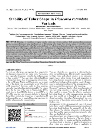 Int. J. Life. Sci. Scienti. Res., 3(1): 779-782 JANUARY- 2017
http://ijlssr.com Copyright © 2015-2017 International Journal of Life-Sciences Scientific Research Page 779
Stability of Tuber Shape in Dioscorea rotundata
Variants
Nwachukwu Emmanuel Chinedu*
Director, Tuber Crop Research Division, National Root Crops Research Institute, Umudike, PMB 7006, Umuahia, Abia
State, Nigeria
*
Address for Correspondence: Dr. Nwachukwu Emmanuel Chinedu, Director, Tuber Crop Research Division,
National Root Crops Research Institute, Umudike, PMB 7006, Umuahia, Abia State, Nigeria
Received: 30 October 2016/Revised: 19 November 2016/Accepted: 24 December 2016
ABSTRACT- The shape of yam tubers is highly variable within and between varieties. Both genetic and environmental
factors, such as soil structure play significant role in determining tuber shape. This variable nature of yam tubers makes
the development of machines for tuber harvesting difficult. For effective mechanisation of yam harvesting, selection of
cultivars with good tuber shape need to be made. As a preliminary investigation, the variability of the diameter to length
ratios in three variants of the white yam was studied. The three varieties of the Dioscorea rotundata (Amola, Ekpe and
Obiaoturugo), exhibited varying tuber shapes both within and between varieties. The tuber shape repeatability coefficients
for the varieties were found to be 96% for “Amola”, 50% for “Ekpe” and 13.4% for “Obiaoturugo”. Tuber shape in the
white yam is genetic and thus can be maintained from year to year and across locations. It is therefore possible to transfer
the genes for shape between varieties. The development of yam varieties with appropriate tuber shapes which can be
harvested mechanically is possible.
Key-words- White Yam, Dioscorea rotundata, Tuber shape, Variability and Stability
-------------------------------------------------IJLSSR-----------------------------------------------
INTRODUCTION
The root and tuber crops are important food crops in the
Sub-Saharan Africa as they are staple crops. These crops,
more especially, the yams are critical in the food economies
in these countries [1-2].
They are widely cultivated and form
very important starchy food for many people in this region.
In the world scale, Nigeria and Ghana grow and produce
most of the global yams accounting for about 75% of the
world production.[3]
However, yields in these countries
especially, Nigeria has been declining steadily. The pattern
shows that the yield of the yams in Nigeria, in the 1980s,
which stood at about 12Mt/ha dropped to about 8Mt/ha by
2004. This trend has been variously attributed to the use of
shorter fallow periods, the frequent use of unproductive old
land races and the use of marginal lands due to pressure for
land for urbanisation, for yam cultivation.
Access this article online
Quick Response Code
Website:
www.ijlssr.com
DOI: 10.21276/ijlssr.2017.3.1.5
Yams are relatively, more expensive to cultivate than the
other root and tuber crops. They invariably require staking
for high yields, and cultural practices in its cultivation
require heavy labour inputs (from land preparation to
harvesting). For yam production to advance, its cultivation
must be based on large scale production, which will require
massive mechanisation of most of the farm operations. One
of these essential farm practices is tuber harvesting.
Onwueme [4]
recognised that, for effective mechanisation of
yam harvesting, selection of cultivars with good tuber
shape need to be made. Yams for effective mechanized
harvesting should not suffer breakages during harvesting.
Also, they should not be branched and the yam stands
should bear shallow lying tubers. Variants already known to
possess some of these traits such as Akali, Okwocha and
Ehukwu exist.
A programme for the development of yams with round
tuber shapes which would be more amenable to mechanised
harvesting should indicate the repeatability of the tuber
shape chosen. The selection of parents with the desired
tuber shape and the improvement of other variants for tuber
shape can then be followed up.
A mechanised yam harvesting proposition should be based
on the assumptions that the diameter of the tuber should be
less than the within row spacing and that the lengths of the
yam tuber should be less than or equal to the diameter. A
close within row spacing of 25cm is applicable to
Research Article (Open access)
 