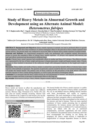 Int. J. Life. Sci. Scienti. Res., 3(1): 800-807 JANUARY- 2017
http://ijlssr.com Copyright © 2015-2017 International Journal of Life-Sciences Scientific Research Page 800
Study of Heavy Metals in Abnormal Growth and
Development using an Alternate Animal Model:
Heterometrus fulvipes
M. V. Raghavendra Rao1*
, Yogesh Acharya1
, Sireesha Bala A1
, Simi Paramben1
, Krishna Sowmya2
, B. Vijay Raj3
1
Avalon University School of Medicine, Curacao, Netherlands Antilles
2
Burjill Hospital, Abu Dhabi, UAE
3
Andhra Loyola College, Vijayawada, India
*
Address for Correspondence: Dr. M. V. Raghavendra Rao, Dean, Avalon University School of Medicine, Curacao,
Netherlands Antilles
Received: 12 November 2016/Revised: 03 December 2016/Accepted: 25 December 2016
ABSTRACT- Background and Objectives: Heavy metals exposure in animals can lead to profound effects in growth
and development. There have been incidences of various teratogenic effects in the past due to heavy metals exposure from
various sources. The present study was conducted to access the effect of chronic heavy metals exposure in animal models.
Materials and Methods: An experimental prospective study was performed with viviparous animal Heterometrus
fulvipes to access the cumulative effect of chronic heavy metals exposure. H. fulvipes was exposed with mercury and
lead; and effects monitored and documented in different times.
Results: Chronic heavy metal exposure had considerable effects in mother and fetus of H. fulvipes. The effects in mother
were represented by the loss of body weight and decrease in hepato-pancreatic weight and hepato-somatic index. Chronic
exposure in fetus resulted in decrement in the embryonic length with subsequent reduction in the length and weight of
embryos.
Discussion: These studies and results of heavy metals in animal have proved the harmful effects of chronic heavy metal
exposure with multitude of questions. The question of particular concern would be that how well animal teratology studies
will predict the human hazard. The primary area of focus could be on the prevention of the birth defects induced by
maternal exposure to heavy metals during pregnancy, as well as early prevention of teratogenic effects.
Conclusion: It is necessary that the heavy metal toxicity be well documented in humans, and adequate precaution should
be taken in mother and fetus to decrease its detrimental effects in the long run.
Key-words- Heterometrus fulvipes, Heavy Metals, Hepato-somatic indices, Morphometry
-------------------------------------------------IJLSSR-----------------------------------------------
INTRODUCTION
Heavy metals are known to affect the reproduction and
development of organisms. Heavy metals have different
sources: Mercury (Hg), Chromium (Cr), Nickle (Ni) and
Zinc (Zn) are mostly naturally occurring, whereas lead
(Pb), Cadmium (Cd), Copper (Cu) and Arsenic (As) are the
direct consequence of human environmental pollution [1].
Access this article online
Quick Response Code
Website:
www.ijlssr.com
DOI: 10.21276/ijlssr.2017.3.1.9
The human health risk of heavy metals exposure is a public
health problem. The exposure of heavy metals, in particular
Pb, Cd, As and Methyl mercury (MeHg) directly interfere
with brain development and results in cognitive
impairment. The exact mechanism of their toxicity is still
unknown but their synergistic effect is well defined [2].
Much information has been accumulated on the toxicity of
the mercury and lead to humans. There are many reported
incidences of heavy metals poisoning due to potential
contamination, for instance arsenic and lead, leading to
lower cognitive scores in children [3-5]. Lead and mercury
toxicity are linked with the use of nutritional
contamination, ayurvedic supplements and skin creams
[6-7]. Seafood is one potential source of mercury, and it has
been recommended for limiting its use during the
pregnancy [8]. Heavy metals toxicity is implicated in
magnification of estrogen dependent disease in female,
Research Article (Open access)
 