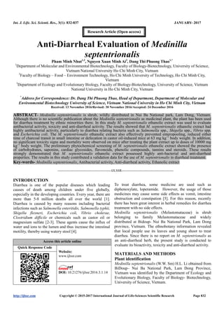 Int. J. Life. Sci. Scienti. Res., 3(1): 832-837 JANUARY- 2017
http://ijlssr.com Copyright © 2015-2017 International Journal of Life-Sciences Scientific Research Page 832
Anti-Diarrheal Evaluation of Medinilla
septentrionalis
Pham Minh Nhut1,2
, Nguyen Xuan Minh Ai3
, Dang Thi Phuong Thao1,*
1
Department of Molecular and Environmental Biotechnology, Faculty of Biology-Biotechnology, University of Science,
Vietnam National University Ho Chi Minh City, Vietnam
2
Faculty of Biology – Food – Environment Technology, Ho Chi Minh University of Technology, Ho Chi Minh City,
Vietnam
3
Department of Ecology and Evolutionary Biology, Faculty of Biology-Biotechnology, University of Science, Vietnam
National University in Ho Chi Minh City, Vietnam
*
Address for Correspondence: Dr. Dang Thi Phuong Thao, Head of Department, Department of Molecular and
Environmental Biotechnology University of Science, Vietnam National University in Ho Chi Minh City, Vietnam
Received: 13 November 2016/Revised: 30 November 2016/Accepted: 24 December 2016
ABSTRACT- Medinilla septentrionalis is shrub, wildly distributed in Nui Ba National park, Lam Dong, Vietnam.
Although there is no scientific publication about the Medinilla septentrionalis as medicinal plant, the plant has been used
for diarrhea treatment by ethnic minorities there. In this study M. septentrionalis ethanolic extract was used to evaluate
antibacterial activity, toxicity and anti-diarrheal activity. The results showed that M. septentrionalis ethanolic extract had
highly antibacterial activity, particularly to diarrhea relating bacteria such as Salmonella spp., Shigella spp., Vibrio spp.
and Escherichia coli. The M. septentrionalis ethanolic extract also effectively prevented enteropooling, reduced either
time of charcoal transit in small intestine or defecation in castor oil-induced mice at 63 mg kg–1
body weight. In addition,
no significant toxicity signs and mortality were observed on mice after treating the plant extract up to doses of 10000 mg
kg–1
body weight. The preliminary phytochemical screening of M. septentrionalis ethanolic extract showed the presence
of carbohydrates, saponins, cardiac glycosides, flavonoids, phenolic compounds, tannins and steroids. These results
strongly demonstrated that M. septentrionalis ethanolic extract possessed highly anti-bacterial and anti-diarrheal
properties. The results in this study contributed a validation data for the use of M. septentrionalis in diarrheal treatment.
Key-words- Medinilla septentrionalis, Antibacterial activity, Anti-diarrheal activity, Ethanolic extract
-------------------------------------------------IJLSSR-----------------------------------------------
INTRODUCTION
Diarrhea is one of the popular diseases which leading
causes of death among children under five globally,
especially in the developing countries. Every year, there are
more than 5-8 million deaths all over the world [1].
Diarrhea is caused by many reasons including bacterial
infections such as Salmonella enteritidis, Salmonella typhii,
Shigella flexneri, Escherichia coli, Vibrio cholerae,
Clostridium difficile or chemicals such as castor oil or
magnesium sulfate [2-3]. These agents cause the influx of
water and ions to the lumen and thus increase the intestinal
motility, thereby using watery stool [4].
To treat diarrhea, some medicine are used such as
diphenoxylate, loperamide. However, the usage of those
medicines may cause some side effects as vomit, intestine
obstruction and constipation [5]. For this reason, recently
there has been great interest in herbal remedies for diarrhea
treatment with no side effects.
Medinilla septentrionalis (Melastomataceae) is shrub
belonging to family Melastomataceae and widely
distributed at Bidoup- Nui Ba National Park, Lam Dong
province, Vietnam. The ethnobotany information revealed
that local people use its leaves and young shoot to treat
diarrhea. Since there is no report on M. septentrionalis as
an anti-diarrheal herb, the present study is conducted to
evaluate its bioactivity, toxicity and anti-diarrheal activity.
MATERIALS AND METHODS
Plant identification
Medinilla septentrionalis (W.W. Sm) H.L. Li obtained from
BiDoup– Nui Ba National Park, Lam Dong Province,
Vietnam was identified by the Department of Ecology and
Evolutionary Biology, Faculty of Biology- Biotechnology,
University of Science, Vietnam.
Access this article online
Quick Response Code
Website:
www.ijlssr.com
DOI: 10.21276/ijlssr.2017.3.1.14
Research Article (Open access)
 