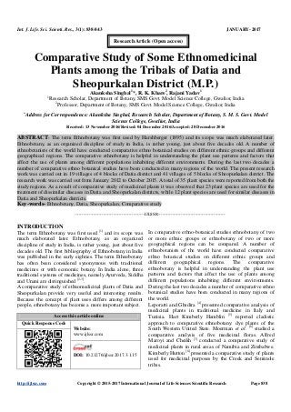 Int. J. Life. Sci. Scienti. Res., 3(1): 838-843 JANUARY- 2017
http://ijlssr.com Copyright © 2015-2017 International Journal of Life-Sciences Scientific Research Page 838
Comparative Study of Some Ethnomedicinal
Plants among the Tribals of Datia and
Sheopurkalan District (M.P.)
Akanksha Singhal1
*, R. K. Khare2
, Rajani Yadav1
1
Research Scholar, Department of Botany, SMS Govt. Model Science College, Gwalior, India
2
Professor, Department of Botany, SMS Govt. Model Science College, Gwalior, India
*
Address for Correspondence: Akanksha Singhal, Research Scholar, Department of Botany, S. M. S. Govt. Model
Science College, Gwalior, India
Received: 13 November 2016/Revised: 04 December 2016/Accepted: 28 December 2016
ABSTRACT- The term Ethnobotany was first used by Harshberger (1895) and its scope was much elaborated later.
Ethnobotany, as an organized discipline of study in India, is rather young, just about five decades old. A number of
ethnobotanists of the world have conducted comparative ethno botanical studies on different ethnic groups and different
geographical regions. The comparative ethnobotany is helpful in understanding the plant use patterns and factors that
affect the use of plants among different populations inhabiting different environments. During the last two decades a
number of comparative ethno botanical studies have been conducted in many regions of the world. The present research
work was carried out in 19 villages of 4 blocks of Datia district and 41 villages of 5 blocks of Sheopurkalan district. The
research work was carried out from January 2012 to October 2015. A total of 35 plant species were reported from both the
study regions. As a result of comparative study of medicinal plants it was observed that 23 plant species are used for the
treatment of dissimilar diseases in Datia and Sheopurkalan districts, while 12 plant species are used for similar diseases in
Datia and Sheopurkalan districts.
Key-words- Ethnobotany, Datia, Sheopurkalan, Comparative study
-------------------------------------------------IJLSSR-----------------------------------------------
INTRODUCTION
The term Ethnobotany was first used [1]
and its scope was
much elaborated later. Ethnobotany, as an organized
discipline of study in India, is rather young, just about five
decades old. The first bibliography of Ethnobotany in India
was published in the early eighties. The term Ethnobotany
has often been considered synonymous with traditional
medicines or with economic botany. In India alone, three
traditional systems of medicines, namely Ayurveda, Siddha
and Unani are distinguished [2-3]
.
A comparative study of ethnomedicinal plants of Datia and
Sheopurkalan provide very useful and interesting results.
Because the concept of plant uses differs among different
people, ethnobotany has become a more important subject.
Access this article online
Quick Response Code
Website:
www.ijlssr.com
DOI: 10.21276/ijlssr.2017.3.1.15
In comparative ethno-botanical studies ethnobotany of two
or more ethnic groups or ethnobotany of two or more
geographical regions can be compared. A number of
ethnobotanists of the world have conducted comparative
ethno botanical studies on different ethnic groups and
different geographical regions. The comparative
ethnobotany is helpful in understanding the plant use
patterns and factors that affect the use of plants among
different populations inhabiting different environments.
During the last two decades a number of comparative ethno
botanical studies have been conducted in many regions of
the world.
Leporatti and Ghedira [4]
presented comparative analysis of
medicinal plants in traditional medicine in Italy and
Tunisia. Hart Kimberly Hamblin [5]
reported cladistic
approach to comparative ethnobotany: dye plants of the
South Western United State. Moerman et al. [6]
studied a
comparative analysis of five medicinal floras. Alfred
Maroyi and Cheikh [7]
conducted a comparative study of
medicinal plants in rural areas of Namibia and Zimbabwe.
Kimberly Hutton [8]
presented a comparative study of plants
used for medicinal purposes by the Creek and Seminole
tribes.
Research Article (Open access)
 