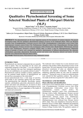 Int. J. Life. Sci. Scienti. Res., 3(1): 844-847 JANUARY- 2017
http://ijlssr.com Copyright © 2015-2017 International Journal of Life-Sciences Scientific Research Page 844
Qualitative Phytochemical Screening of Some
Selected Medicinal Plants of Shivpuri District
(M.P.)
Rajani Yadav1
*, R. K. Khare2
, Akanksha Singhal1
1
Research Scholar, Department of Botany, S. M. S. Govt. Model Science College, Gwalior, India
2
Professor, Department of Botany, S. M. S. Govt. Model Science College, Gwalior, India
*
Address for Correspondence: Rajani Yadav, Research Scholar, Department of Botany, S. M. S. Govt. Model Science
College, Gwalior, India
Received: 13 November 2016/Revised: 04 December 2016/Accepted: 28 December 2016
ABSTRACT- The phytochemicals are the most important sources for the treatment of common diseases. The present
investigation deals with the qualitative phytochemical analysis of leaves of ten medicinal plants. These are Bauhinia
variegata Linn. (Caesalpiniaceae), Calotropis procera (Ait.) R.Br. (Asclepiadaceae), Catharanthus roseus (Linn.) Don.
(Apocynaceae), Lantana camara (Linn.) Var. (Verbenaceae), Mangifera indica Linn. (Anacardiaceae), Moringa oleifera
Lamk. (Moringaceae), Ocimum sanctum Linn. (Lamiaceae), Pithecellobium dulce (Roxb) Benth. (Mimosaceae), Solanum
nigrum Linn. (Solanaceae), Tinospora cordifolia (Willd.) Mier. ex Hook. f. and Th. (Menispermaceae). Methonolic
extracts of powder of leaves were screened for qualitative determination of different phytochemicals like alkaloids,
carbohydrates, glycosides, phytosterols, flavonoids, protein and amino acid, diterpenes, phenols and tannin. All plant
materials were collected from Shivpuri district (M.P.).
Key-words- Medicinal plants, Phytochemical study, Methanolic extracts
-------------------------------------------------IJLSSR-----------------------------------------------
INTRODUCTION
Phytochemicals are chemical compounds that are naturally
found in plants. They are responsible for the colour and
organoleptic properties of the plant [1]
. It is also referred to
as those chemicals that may have biological significance
but are not established as an essentials nutrient in plant [2]
.
Phytochemicals could be available as dietary supplements,
but the potential health benefits of phytochemicals are
derived from consumption of the whole plant[3].
Several phytochemicals have a wide range of activities,
which helps to give immunity against long term disease.
The phytochemicals like alkaloids, flavonoides, tannins,
saponins, carbohydrates, glycosides, phytosterols, phenols,
protein and amino acid, diterpens etc. are known to show
medicinal activity as well as exhibit physiological activity
[4]
. Medicinal Plant is of great importance of the health of
individual and communities.
Access this article online
Quick Response Code
Website:
www.ijlssr.com
DOI: 10.21276/ijlssr.2017.3.1.16
The medicinal value of plants lies in some chemical active
substances that produce define physiological action on the
human body. The most important of these chemically active
(bioactive) constituents of plant are alkaloids, tannin,
flavonoids and phenolic compounds. Many of these
indigenous medicinal plants are also used for medicinal
purposes [5]
. During the course of study ten medicinal plants
were selected for their qualitative analysis. The selection
was made on the basis of greater ICF value and FL% value.
MATERIALS AND METHODS
Plant collection and identification
Fresh leaves of ten medicinal plants of Bauhinia variegata
Linn. (Caesalpiniaceae), Calotropis procera (Ait.) R.Br.
(Asclepiadaceae), Catharanthus roseus (Linn.) Don.
(Apocynaceae), Lantana camara (Linn.) Var.
(Verbenaceae), Mangifera indica Linn. (Anacardiaceae),
Moringa oleifera Lamk. (Moringaceae), Ocimum sanctum
Linn. (Lamiaceae), Pithecellobium dulce (Roxb) Benth.
(Mimosaceae), Solanum nigrum Linn. (Solanaceae),
Tinospora cordifolia (Willd.) Mier. ex Hook. f. and Th.
(Menispermaceae) were collected from Shivpuri district
(M.P.), India. They were identified in Taxonomy Division,
Botanical Survey of India (BSI), Allahabad and herbarium
deposited in Department of Botany Govt. S.M.S. Model
Science College, Gwalior, India. The qualitative analysis of
Research Article (Open access)
 