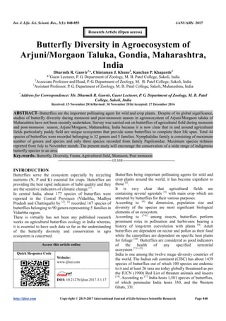 Int. J. Life. Sci. Scienti. Res., 3(1): 848-855 JANUARY- 2017
http://ijlssr.com Copyright © 2015-2017 International Journal of Life-Sciences Scientific Research Page 848
Butterfly Diversity in Agroecosystem of
Arjuni/Morgaon Taluka, Gondia, Maharashtra,
India
Dharmik R. Ganvir1
*, Chintaman J. Khune2
, Kanchan P. Khaparde3
*1
Guest Lecturer, P. G. Department of Zoology, M. B. Patel College, Sakoli, India
2
Associate Professor and Head, P. G. Department of Zoology, M. B. Patel College, Sakoli, India
3
Assistant Professor, P. G. Department of Zoology, M. B. Patel College, Sakoli, Maharashtra, India
*
Address for Correspondence: Mr. Dharmik R. Ganvir, Guest Lecturer, P. G. Department of Zoology, M. B. Patel
College, Sakoli, India
Received: 15 November 2016/Revised: 30 November 2016/Accepted: 27 December 2016
ABSTRACT- Butterflies are the important pollinating agent for wild and crop plants. Despite of its global significance,
studies of butterfly diversity during monsoon and post-monsoon season in agroecosystem of Arjuni/Morgaon taluka of
Maharashtra have not been recently undertaken. Survey was carried out on butterflies of agricultural field during monsoon
and post-monsoon season, Arjuni/Morgaon, Maharashtra, India because it is now clear that in and around agricultural
fields particularly paddy field are unique ecosystems that provide some butterflies to complete their life span. Total 44
species of butterflies were recorded belonging to 32 genera and 5 families. Nymphalidae family is consisting of maximum
number of genera and species and only three species recorded from family Papilionidae. Maximum species richness
reported from July to November month. The present study will encourage the conservation of a wide range of indigenous
butterfly species in an area.
Key-words- Butterfly, Diversity, Fauna, Agricultural field, Monsoon, Post monsoon
-------------------------------------------------IJLSSR-----------------------------------------------
INTRODUCTION
Butterflies serve the ecosystem especially by recycling
nutrients (N, P and K) essential for crops. Butterflies are
providing the best rapid indicators of habit quality and they
are the sensitive indicators of climatic change [1]
.
In central India, about 177 species of butterflies were
reported in the Central Provinces (Vidarbha, Madhya
Pradesh and Chattisgarh) by [2]
. [3]
recorded 167 species of
butterflies belonging to 90 genera representing 5 families in
Vidarbha region.
There is virtually has not been any published research
works on agricultural butterflies ecology in India whereas,
it is essential to have such data so far as the understanding
of the butterfly diversity and conservation in agro
ecosystem is concerned.
Access this article online
Quick Response Code
Website:
www.ijlssr.com
DOI: 10.21276/ijlssr.2017.3.1.17
Butterflies being important pollinating agents for wild and
crop plants around the world, it has become expedient to
those [4]
.
It is very clear that agricultural fields are
containing several agrestals [5]
with main crop which are
attracted by butterflies for their various purposes.
According to [6]
the dimension, population size and
diversity of the species are most significant biological
elements of an ecosystem.
According to [7-8]
among insects, butterflies perform
prominent roles in pollination and herbivores bearing a
history of long-term coevolution with plants [9]
. Adult
butterflies are dependent on nectar and pollen as their food
while the caterpillars are dependent on specific host plants
for foliage [10]
. Butterflies are considered as good indicators
of the health of any specified terrestrial
ecosystem [7,11-15]
India is one among the twelve mega–diversity countries of
the world. The Indian sub continent (CISC) has about 1439
species of butterflies out of which 100 species are endemic
to it and at least 26 taxa are today globally threatened as per
the IUCN (1990) Red List of threaten animals and insects
[16]
. According to [17]
India hosts 1,501 species of butterflies,
of which peninsular India hosts 350, and the Western
Ghats, 331.
Research Article (Open access)
 