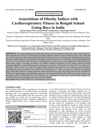 Int. J. Life. Sci. Scienti. Res., 3(1): 856-862 JANUARY- 2017
http://ijlssr.com Copyright © 2015-2017 International Journal of Life-Sciences Scientific Research Page 856
Associations of Obesity Indices with
Cardiorespiratory Fitness in Bengali School
Going Boys in India
Supriya Kumar Misra1
, Kunal Dutta2
, Parimal Dua1
, Chandradipa Ghosh3
*
1
Research Scholar, Department of Human Physiology and Community Health, Vidyasagar University, Midnapore, West
Bengal, India
2
Scientist- B, Department of Human Physiology and Community Health, Vidyasagar University, Midnapore, West Bengal,
India
3
Professor and Head, Department of Human Physiology and Community Health, Vidyasagar University, Midnapore, West
Bengal, India
*
Address for Correspondence: Dr. Chandradipa Ghosh, Professor and Head, Department of Human Physiology and
Community Health, Vidyasagar University, Midnapore, West Bengal, India
Received: 15 November 2016/Revised: 14 December 2016/Accepted: 30 December 2016
ABSTRACT- This study determined the relationship between obesity parameters (Body Mass Index, Waist Hip Ratio,
Waist Thigh Ratio and Body Fat Percentage) and cardio respiratory fitness in terms of physical fitness index (PFI) and
also were compared the selected physiological parameters (resting pulse rate, respiratory rate and blood pressure) among
three body weight categories of selected boys. The present study was carried out in 233 healthy school going Bengali boys
aged 11 to <13 years from India. On the basis of BMI-age-boys Z-scores, boys were categorised in three subdivisions
such Normal weight, Overweight and Obese. The Scheffe’s multiple comparison post hoc analyses showed (p<0.05)
significant difference of selected physiological parameters in each pairs of categories. The lowest (5th
) to highest (95th
)
percentiles values of PFI were higher in normal weight categories than those in over weight and obese categories.
Anthropometric obesity parameters were found to have significant (p < 0.001) and negative correlation with physical
fitness index (PFI). However, multiple regression analysis found that only body mass index and waist hip circumference
(WHR) were independently and significantly associated with the physical fitness index (PFI). The present study reveals
that higher values of BMI, body fat% and WHR may be responsible for lower score of PFI which indicates low
cardiorespiratory fitness in Bengali overweight and obese children.
Key-words- Obesity, BMI, WHR, PFI, Cardiorespiratory fitness, Boys
-------------------------------------------------IJLSSR-----------------------------------------------
INTRODUCTION
Physical fitness index (PFI) is considered as an important
and valuable parameter in the field of sports and exercise
physiology and is very important aspect for an individual
life. Body mass index (BMI), body fat% and waist to hip
ratio (WHR) are useful tools for determining obesity.
Health related physical fitness of children is dependent on
lifestyle related factors such as daily physical activity
levels.
Access this article online
Quick Response Code
Website:
www.ijlssr.com
DOI: 10.21276/ijlssr.2017.3.1.18
It was believed that the low physical fitness level of an
individual is associated with higher mortality rate [1].
Determination of Physical Fitness Index (PFI) is one of the
important criteria to assess the cardiopulmonary efficiency
of a subject. Physical fitness level of an individual depends
on the amount of oxygen which can be transported by the
body to working muscles, and the efficiency of muscles to
use that oxygen [2]. Distribution of fat centrally, with
increases waist circumference thought to reflect increases
in visceral fat with age [3]. The relationship between
obesity indices and physical fitness index are well
documented in other populations by several previous
studies [4-6] which show the importance of physical fitness
index in obesity management in children. Another study on
the subjects of Kolkata of West Bengal in India
documented similar findings [7]. BMI, body fat%
and waist to hip ratio, waist to thigh ratio have been used to
evaluate health risks associated with overweight and
Research Article (Open access)
 
