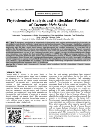 Int. J. Life. Sci. Scienti. Res., 3(1): 863-867 JANUARY- 2017
http://ijlssr.com Copyright © 2015-2017 International Journal of Life-Sciences Scientific Research Page 863
Phytochemical Analysis and Antioxidant Potential
of Cucumis Melo Seeds
Harini Krishnamachari1
*, Nithyalakshmi V2
1
Teaching Fellow, Centre for Food Technology, Anna University, Chennai, India
2
Assistant Professor, Department of Food Process Engineering, SRM University, Kattankulathur, India
*
Address for Correspondence: Harini Krishnamachari, Teaching Fellow, Centre for Food Technology,
Anna University, Chennai, India
Received: 25 October 2016/Revised: 13 November 2016/Accepted: 24 December 2016
ABSTRACT- Secondary metabolites or phytochemicals from plants have eminent pharmacological activities such as
anti-oxidative, anti-allergic, antibiotic, hypoglycaemic and anti-carcinogenic. These secondary metabolites protect the
cells from the damage caused by unstable molecules known as free radicals. They can inhibit oxidation of free radicals in
both human body and food system. Food industry uses both natural and synthetic antioxidants to extend shelf life of
products. But the application of synthetic antioxidant has been limited due to its carcinogenicity. Recently research is
being focused on fruit materials, which are considered rich source of antioxidant compounds. In this study the
phytoconstituents of seed extracts of two varieties of Cucumis melo L, namely Cucumis melo cantalupensis and Cucumis
melo reticulatus, were studied for their antioxidant property by DPPH free radical scavenging method. In this
investigation, chloroform, petroleum ether, acetone, aqueous and ethanolic extracts of the fruit seed were made using cold
extraction process. Phytochemical study reveals that anthroquinones, quinines, cardiac glycosides, terpenoids, phenols and
steroids were present in aqueous extract of both the samples. The total phenolic content of their seed extracts were found
to be 8.8 mg GAE/g of dry sample and 9.2 mg GAE/g of dry sample respectively. The phenolic content was found to be
linearly proportional to the antioxidant ability of the samples.
Key-words- Cucumis melo cantalupensis, Cucumis melo reticulates, DPPH, Antioxidant, Phenolic content,
Phytochemicals
-------------------------------------------------IJLSSR-----------------------------------------------
INTRODUCTION
Cucumis melo L. belongs to the gourd family of
Cucurbitaceae1
. Cucumis melo is sought after for its sweet
and refreshing fruit. The flavour and aroma of the fruit is
dictated by the amount of volatile organic compounds
present in it2
. The Cucumis melo L. genotypes show wide
variation in their morphological and biochemical
characteristics. Therefore an intraspecific classification
system for melons was developed by taxonomists3
. The
American cantaloupe (var.reticulatus) and European
cantaloupe (var.cantalupensis) have similar morphological
characters like rapid yellowing of epidermis at maturity,
slipped peduncle and orange flesh4
. The oxygenated
environment makes it incumbent for our body systems to
evolve efficient ways to detect and scavenge reactive
oxygen species at the cellular level5
.
Access this article online
Quick Response Code
Website:
www.ijlssr.com
DOI: 10.21276/ijlssr.2017.3.1.19
Over the past decade, antioxidants have achieved
prominence in the food industry due to their ability to
eliminate free radicals interaction. Each antioxidant
however needs to be extensively tested and commercially
regulated6
. Phytochemicals are non-nutrient, bioactive
compounds found in fruits, grains and vegetables. The
phytochemical analysis, antioxidant potential and total
phenolic content of seeds from these two varieties are
analysed in this study. Medicinal plants are significant in
the production of novel nature centric drugs. The medicinal
value of these plants is due to bioactive substances like
alkaloids, flavonoids, tannins and phenolic compounds that
produce a physiological effect on the human body7
.
Phytochemicals, especially phenolics and flavonoids, act as
potent antioxidants and could possess anticancer properties.
These plant compounds, when regularly ingested could
play a major role in reducing the risk of chronic diseases
such as cancer, diabetes, Alzheimer’s disease, cardiac
failure, strokes, cataracts and some functional declines that
accompany aging8
. This research involves identifying the
phytochemical content of two varieties of Cucumis melo L.
seeds, estimating the total phenolic content as well as their
antioxidant property.
Research Article (Open access)
 