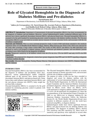 Int. J. Life. Sci. Scienti. Res., 3(2): 882-886 MARCH - 2017
http://ijlssr.com Copyright © 2015-2017 International Journal of Life-Sciences Scientific Research Page 882
Role of Glycated Hemoglobin in the Diagnosis of
Diabetes Mellitus and Pre-diabetes
Naresh Kumar Jha*
Department of Biochemistry, Lord Buddha Koshi Medical College, Saharsa, Bihar, India
*
Address for Correspondence: Dr. Naresh Kumar Jha, Associate Professor, Department of Biochemistry,
Lord Buddha Koshi Medical College, Saharsa, Bihar, India
Received: 05 December 2016/Revised: 21 December 2016/Accepted: 12 January 2017
ABSTRACT- Introduction: Importance of measurement of glycated hemoglobin (HbA1c) has been recommended for
the diagnosis of diabetes and pre-diabetes. However, various epidemiological studies conducted different parts of the
universe have shown significant discordance between HbA1c and glucose-based tests. Glycated hemoglobin (HbA1c) is
assumed to be the gold standard for monitoring glycemic control in patients with diabetes mellitus disorder. The Glycated
hemoglobin (HbA1c) assay provided an accurate, precise measure of chronic glycemic levels, and associates with the risk
of diabetes complications.
Materials and Methods: This is a cross sectional prospective study. A total of 868 individuals attended to the medicine
outpatient clinic at Lord Buddha Koshi Medical College, Saharsa, Bihar between Jan 2016 to Dec 2016 were selected for
the study after screening a large cohort visited OPD. The results of FPG, OGTT, and HbA1c for 868 individual were
analyzed as well as all grouped as diabetic patients, glucose intolerant (pre-diabetes) patients, and non-diabetic patients
according to new ADA criteria for the diagnosis of diabetes.
Results: Diagnostic sensitivity of all diabetic criteria were 80.33% for A1c; 75% for OGTT and only 41.87% for FPG
respectively.
Conclusion: The proposed A1c diagnostic criteria have greater diagnostic than FPG and 2-h OGTT regarding a diagnosis
of diabetes mellitus disorder.
Key-words- Glycated Hemoglobin, Fasting Plasma Glucose, Oral glucose tolerances test (OGTT), Diabetes Mellitus,
and Pre- diabetes
-------------------------------------------------IJLSSR-----------------------------------------------
INTRODUCTION
Glycated hemoglobin (HbA1c) has been recommended for
the diagnosis of diabetes and pre-diabetes these days.
However, various epidemiological studies conducted
different parts of the universe have shown significant
discordance between HbA1c and glucose-based tests. Some
factors that could influence agreement between HbA1c and
the oral glucose tolerance test (OGTT), body weight has
not been fully evaluated.
Glycated hemoglobin (HbA1c) is assumed to be the gold
standard for monitoring glycemic control in patients with
diabetes mellitus.
Access this article online
Quick Response Code
Website:
www.ijlssr.com
DOI: 10.21276/ijlssr.2017.3.2.1
The Glycated hemoglobin (HbA1c) evaluates an accurate,
accurate measure of chronic glycemic levels, and associates
with the risk of diabetes complications.
The purpose & utility of this test has been extended to
diagnose and screen for diabetes mellitus with the
endorsement of several international diabetes societies and
the World Health Organization. In 2010, the International
Expert Committee and the American Diabetes Association
postulated diagnostic criteria for diabetes and prediabetes
based on HbA1c levels. These are HbA1c ≥6.5%
(≥48 mmol/mol) to diagnose diabetes mellitus and between
5.7–6.4% (39–46 mmol/mol) for prediabetes [1]. Since the
recommendation of the International Expert Committee in
2009 to use HbA1c test to diagnose diabetes [3], the
American Diabetes Association (ADA), the Endocrine
Society [5], the World Health Organization [6] and most
scientists in different countries all over the world have
endorsed using HbA1c to diagnose diabetes.
Epidemiological studies have shown significant between
HbA1c and glucose-based tests for defining diabetes and
pre-diabetes. The diagnosis of diabetes, HbA1c showed
24% sensitivity and 99% specificity [2]. These levels of
sensitivity and specificity were replicated in several other
Research Article (Open access)
 