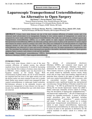 Int. J. Life. Sci. Scienti. Res., 3(2): 891-894 MARCH- 2017
http://ijlssr.com Copyright © 2015-2017 International Journal of Life-Sciences Scientific Research Page 891
Laparoscopic Transperitoneal Ureterolithotomy-
An Alternative to Open Surgery
Raj Kumar1
*, Pawan Sharma2
, D K Verma3
1
General Surgeon Incharge, Distt. Hospital Bilaspur, HP, India
2
General Surgeon Incharge, Civil Hospital Rohru Shimla, HP, India
3
Professor of Surgery, IGMC Shimla, HP, India
*
Address for Correspondence: Dr Pawan Sharma, Ward No. 7, Rahi Ghat, Theog, Shimla (HP), India
Received: 04 January 2017/Revised: 30 January 2017/Accepted: 09 February 2017
ABSTRACT- Urinary tracts stone diseases are one of the most common afflictions of modern society and it has
witnessed much advancement in its management. Keeping in view various aspects of management we carried out a
comparatively newer study called Transperitoneal Ureterolithotomy. This study was carried out to evaluate Laparoscopic
Transperitoneal Ureterolithotomy (TPUL) as a viable option to open surgical ureterolithotomy, Laparoscopic
Retroperitoneal Ureterolithotomy (RPUL) & endoscopic urology and to assess its place in the spectrum of various surgical
interventions for ureteric calculi in a tertiary care center. This study was conducted on 25 selected patients of a single large
impacted calculus of size more than 10mm in upper and middle ureter. It was observed that conversion to open
ureterolithotomy was observed in 4 cases and excessive bleeding in one case. No major perioperative complications were
seen. The procedure has definitely shown decreased post-operative discomfort, decreased requirement of post-operative
analgesia, better cosmesis, early return to work and less morbidity.
Key-words- Transperitoneal ureterolithotomy (TPUL), Retroperitoneal ureterolithotomy (RPUL), Extracorporeal
shockwave lithotripsy (ESWL), Open surgical ureterolithotomy
-------------------------------------------------IJLSSR-----------------------------------------------
INTRODUCTION
Urinary tracts stone disease, which is one of the most
common afflictions of modern society, has affected
mankind since times immemorial. It would be fascinating
to know that the first evidence of urinary stones dates back
to 4800 B.C., when a bladder stone was discovered in an
Egyptian mummy at Ed Amrah, Egypt. With
westernization of global culture, the site of stone formation
has migrated from the lower to the upper urinary tract and
the disease earlier was more common in men now is gender
blind. Earlier most ureteric calculi were managed by open
surgical ureterolithotomy or endoscopic basket extraction.
Revolutionary advances in the minimally invasive and
noninvasive management of stone disease over the past 3
decades have greatly facilitated the ease with which stones
are removed.
Access this article online
Quick Response Code
Website:
www.ijlssr.com
DOI: 10.21276/ijlssr.2017.3.2.3
The advents of extracorporeal shockwave
lithotripsy (ESWL), per cutaneous renal surgery and
ureteroscopy with endoscopic lithotripsy have almost
eliminated the need for open surgical ureterolithotomy.
There remains, however, a group of hard core calculi that
are poorly treated by minimally invasive means, being
stones that are large, hard, long-standing, impacted and in
particular those situated in the upper or middle ureter. In
such cases surgical ureterolithotomy still is necessary, with
its concomitant invasive trauma, major incision,
postoperative pain, significant hospital stay and protracted
convalescence. George Kelling of Dresden coined the term
celioscopy. [1]
In 1901 he performed the first laparoscopy.
During the last decade laparoscopic surgery has added a
further endoscopic minimally invasive option in urology.
Since the description of laparoscopic lymphadenectomy [2]
and laparoscopic nephrectomy [3]
, the role of laparoscopy in
urology has expanded enormously. A numer of different
uretric procedures have been performed including
nephro-ureterectomy [4]
ureterolysis [5]
, ureteric resection
and repair [6]
. This study was carried out to evaluate
laparoscopic transperitoneal ureterolithotomy as a viable
option to open surgical ureterolithotomy, laparoscopic
retroperitoneal ureterolithotomy & endoscopic urology and
to assess its place in the spectrum of alternatives for the
surgical treatment of ureteric calculi in a tertiary care
center.
Research Article (Open access)
 