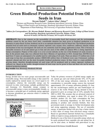 Int. J. Life. Sci. Scienti. Res., 3(2): 895-904 MARCH- 2017
http://ijlssr.com Copyright © 2015-2017 International Journal of Life-Sciences Scientific Research Page 895
Green Biodiesel Production Potential from Oil
Seeds in Iran
Meysam Madadi1,2*
, Aqleem Abbas2
, Zahoor1,2
1
Biomass and Bioenergy Research Centre, Huazhong Agricultural University, Wuhan, China
2
College of Plant Science and Technology, Huazhong Agricultural University, Wuhan, China
2
Department of Plant Pathology, The University of Agriculture Peshawar, Pakistan
*
Address for Correspondence: Mr. Meysam Madadi, Biomass and Bioenergy Research Centre, College of Plant Science
and Technology, Huazhong Agricultural University, Wuhan, China
Received: 05 January 2017/Revised: 26 January 2017/Accepted: 09 February 2017
ABSTRACT- Due to the concern on the accessibility of recoverable fossil fuel resources and the environmental
problems caused by the use those fossil fuels, considerable attention has been given to biodiesel production as an
alternative to petro-diesel. In Iran, biodiesel can be as an optimum alternative fuel for diesel fuel. The biodiesel production
potential from oil seeds such as cottonseed, soybean, rapeseed, corn, sesame, olive, sunflower, safflower, almond, walnut
and hazelnut in Iran was investigated. Oil seeds are not commonly used for energy application in Iran. This is because of
noticeable resources of oil and natural gas in Iran and also most of the edible oil (almost 90%) is being imported for
human consumption. Purpose of this study is to cover several outlooks on the size of the biodiesel oil seeds resource in
Iran. In the present study, data was collected from Iran’s Ministry of Agriculture in 2014. Around Iran, 826708.6 ha of
land from 13 states are anticipated to be suitable land for cultivating of oil seeds. There are about 2.72 million tons of oil
seed crops in Iran that can potentially produce 408692.088 million litter of biodiesel every year. Cottonseed, soybean,
rapeseed, almond and olive are the most favourable biodiesel production source. In Iran, water is a main problem for
growing plants, therefore drought-resistant oil seed crops will be produced such as cotton, rapeseed, soybean and
safflower etc. Based on the results, drought-resistant oil seed crops can be grown in Iran and these oils can be used in
biodiesel production industry.
Key-words- Iran, Bioenergy, Biodiesel, Oil seed
-------------------------------------------------IJLSSR-----------------------------------------------
INTRODUCTION
Energy divided into two main groups non-renewable and
renewable energy. Non-renewable energy is that cannot be
readily replaced by natural means on a level equal to its
consumption, whereas the renewable energy can be
renewed via solar, wind energy, sunlight, geothermal heat,
and bioenergy [1]. Renewable energy compare to
non-renewable energy is more environmentally friendly, so
it becomes a principal part of worldwide energy approach
to decrease greenhouse gas emission which is created by
fossil fuels [2].
Access this article online
Quick Response Code
Website:
www.ijlssr.com
DOI: 10.21276/ijlssr.2017.3.2.4
Today the primary resources of global energy supply are
oil, natural gas and coal which provide 32%, 23.7% and
30% of the total energy utilization, relatively. In 2012,
consideration to renewable energy sources has increased
approximately 19% of energy utilization globally [3]. Iran
has the second-largest natural gas and fourth-largest oil
reserves in the world. Primary energy demand in Iran is
projected to grow an average rate of 2.6%, annually from
2003 to 2030. This assumes that an advanced removal of
energy contribution, now equal to about 10% of gross
domestic product [4]. For fuels consumption the best
scenario is decreasing dependency on fuel fossils and
planning to produce and consume biofuels, thus Iran
government needs to arrange its biofuel development plan
and strong supporting strategies. The use of renewable
energy, in particular biofuel will give Iran a better chance
to have share of energy from non-fossil energy sources.
Based on agricultural materials biofuels has a remarkable
ability to improve energy production in Iran [5-8].
Biodiesel is one of the form of renewable energy which can
be easily produced from vegetable oils and animal fats. It
can be used alone, or blended with petro-diesel in any
ReviewArticle (Open access)
 