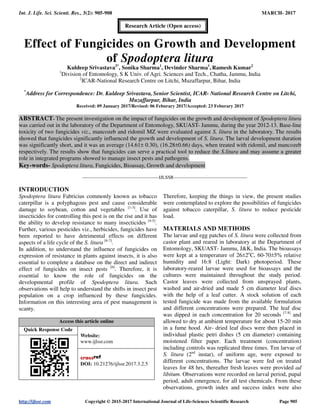 Int. J. Life. Sci. Scienti. Res., 3(2): 905-908 MARCH- 2017
http://ijlssr.com Copyright © 2015-2017 International Journal of Life-Sciences Scientific Research Page 905
Effect of Fungicides on Growth and Development
of Spodoptera litura
Kuldeep Srivastava2*
, Sonika Sharma1
, Devinder Sharma1
, Ramesh Kumar2
1
Division of Entomology, S K Univ. of Agri. Sciences and Tech., Chatha, Jammu, India
2
ICAR-National Research Centre on Litchi, Muzaffarpur, Bihar, India
*
Address for Correspondence: Dr. Kuldeep Srivastava, Senior Scientist, ICAR- National Research Centre on Litchi,
Muzaffarpur, Bihar, India
Received: 09 January 2017/Revised: 06 Feburary 2017/Accepted: 23 Feburary 2017
ABSTRACT- The present investigation on the impact of fungicides on the growth and development of Spodoptera litura
was carried out in the laboratory of the Department of Entomology, SKUAST- Jammu, during the year 2012-13. Base-line
toxicity of two fungicides viz., mancozeb and ridomil MZ were evaluated against S. litura in the laboratory. The results
showed that fungicides significantly influenced the growth and development of S. litura. The larval development duration
was significantly short, and it was an average (14.61± 0.30), (16.28±0.66) days, when treated with ridomil, and mancozeb
respectively. The results show that fungicides can serve a practical tool to reduce the S.litura and may assume a greater
role in integrated programs showed to manage insect pests and pathogens.
Key-words- Spodoptera litura, Fungicides, Bioassay, Growth and development
-------------------------------------------------IJLSSR-----------------------------------------------
INTRODUCTION
Spodoptera litura Fabricius commonly known as tobacco
caterpillar is a polyphagous pest and cause considerable
damage to soybean, cotton and vegetables [1-3]
. Use of
insecticides for controlling this pest is on the rise and it has
the ability to develop resistance to many insecticides [4-5]
.
Further, various pesticides viz., herbicides, fungicides have
been reported to have detrimental effects on different
aspects of a life cycle of the S. litura [6-7]
.
In addition, to understand the influence of fungicides on
expression of resistance in plants against insects, it is also
essential to complete a database on the direct and indirect
effect of fungicides on insect pests [6]
. Therefore, it is
essential to know the role of fungicides on the
developmental profile of Spodoptera litura. Such
observations will help to understand the shifts in insect pest
population on a crop influenced by these fungicides.
Information on this interesting area of pest management is
scanty.
Access this article online
Quick Response Code
Website:
www.ijlssr.com
DOI: 10.21276/ijlssr.2017.3.2.5
Therefore, keeping the things in view, the present studies
were contemplated to explore the possibilities of fungicides
against tobacco caterpillar, S. litura to reduce pesticide
load.
MATERIALS AND METHODS
The larvae and egg patches of S. litura were collected from
castor plant and reared in laboratory at the Department of
Entomology, SKUAST- Jammu, J&K, India. The bioassays
were kept at a temperature of 26±2o
C, 60-70±5% relative
humidity and 16:8 (Light: Dark) photoperiod. These
laboratory-reared larvae were used for bioassays and the
cultures were maintained throughout the study period.
Castor leaves were collected from unsprayed plants,
washed and air-dried and made 5 cm diameter leaf discs
with the help of a leaf cutter. A stock solution of each
tested fungicide was made from the available formulation
and different concentrations were prepared. The leaf disc
was dipped in each concentration for 20 seconds [7-8]
and
allowed to dry at ambient temperature for about 15-20 min
in a fume hood. Air- dried leaf discs were then placed in
individual plastic petri dishes (5 cm diameter) containing
moistened filter paper. Each treatment (concentration)
including controls was replicated three times. Ten larvae of
S. litura (2nd
instar), of uniform age, were exposed to
different concentrations. The larvae were fed on treated
leaves for 48 hrs, thereafter fresh leaves were provided ad
libitum. Observations were recorded on larval period, pupal
period, adult emergence, for all test chemicals. From these
observations, growth index and success index were also
Research Article (Open access)
 