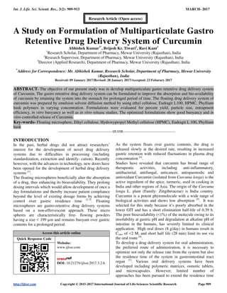 Int. J. Life. Sci. Scienti. Res., 3(2): 909-913 MARCH- 2017
http://ijlssr.com Copyright © 2015-2017 International Journal of Life-Sciences Scientific Research Page 909
A Study on Formulation of Multiparticulate Gastro
Retentive Drug Delivery System of Curcumin
Abhishek Kumar1*
, Brijesh Kr. Tiwari2
, Ravi Kant3
1
Research Scholar, Department of Pharmacy, Mewar University (Rajasthan), India
2
Research Supervisor, Department of Pharmacy, Mewar University (Rajasthan), India
3
Director (Applied Research), Department of Pharmacy, Mewar University (Rajasthan), India
*
Address for Correspondence: Mr. Abhishek Kumar, Research Scholar, Department of Pharmacy, Mewar University
(Rajasthan), India
Received: 09 January 2017/Revised: 28 January 2017/Accepted: 23 Feburary 2017
ABSTRACT- The objective of our present study was to develop multiparticulate gastro retentive drug delivery system
of Curcumin. The gastro retentive drug delivery system can be formulated to improve the absorption and bio-availability
of curcumin by retaining the system into the stomach for prolonged period of time. The floating drug delivery system of
curcumin was prepared by emulsion solvent diffusion method by using ethyl cellulose, Eudragit L100, HPMC, Phyllium
husk polymers in varying concentration. Formulations were evaluated for percent yield, particle size, entrapment
efficiency, in vitro buoyancy as well as in vitro release studies. The optimized formulations show good buoyancy and in
vitro controlled release of Curcumin.
Key-words- Floating microsphere, Ethyl cellulose, Hydroxypropyl Methyl cellulose (HPMC), Eudragit L 100, Phyllium
husk
-------------------------------------------------IJLSSR-----------------------------------------------
INTRODUCTION
In the past, herbal drugs did not attract researchers’
interest for the development of novel drug delivery
systems due to difficulties in processing (including
standardization, extraction and identify- cation). Recently
however, with the advances in technology, new doors have
been opened for the development of herbal drug delivery
systems [1]
.
The floating microspheres beneficially alter the absorption
of a drug, thus enhancing its bioavailability. They prolong
dosing intervals which would allow development of once a
day formulations and thereby increase patient compliance
beyond the level of existing dosage forms by achieving
control over gastric residence time [2-3]
. Floating
microspheres are gastro-retentive drug delivery systems
based on a non-effervescent approach. These micro
spheres are characteristically free- flowing powders
having a size < 199 µm and remains buoyant over gastric
contents for a prolonged period.
Access this article online
Quick Response Code
Website:
www.ijlssr.com
DOI: 10.21276/ijlssr.2017.3.2.6
As the system floats over gastric contents, the drug is
released slowly at the desired rate, resulting in increased
gastric retention with reduced fluctuations in plasma drug
concentration [4]
.
Studies have revealed that curcumin has broad range of
therapeutic activities, including anti-inflammatory,
antibacterial, antifungal, anticancer, antispasmodic and
antioxidant Curcumin (isolated from Curcuma longa) is the
active ingredient of the spice, turmeric, used in cooking in
India and other regions of Asia. The origin of the Curcuma
longa L. plant (Family: Zingiberaceae) is India country.
Curcumin is a potent phytomolecule with a wide range of
biological activities and shows low absorption [5]
. It was
selected for this study because it’s poorly absorbed in the
lower GIT and has a short elimination half-life of 0.39 h.
The poor bioavailability (<1%) of the molecule owing to its
insolubility at gastric pH and degradation at alkaline pH of
intestine in the humans, has severely limited its clinical
application. High oral doses (8 g/day) in humans result in
Cmax of <2 M, and short half life (28 min) limit its use via
the oral route [6]
.
To develop a drug delivery system for oral administration,
the preferred route of administration, it is necessary to
optimize not only the release rate from the system but also
the residence time of the system in gastrointestinal tract
organ [7]
. Various oral delivery systems have been
developed including polymeric matrices, osmotic tablets,
and microcapsules. However, limited number of
approaches has been pursued to extend the residence time
Research Article (Open access)
 