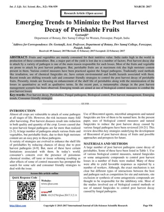Int. J. Life. Sci. Scienti. Res., 3(2): 936-939 MARCH- 2017
http://ijlssr.com Copyright © 2015-2017 International Journal of Life-Sciences Scientific Research Page 936
Emerging Trends to Minimize the Post Harvest
Decay of Perishable Fruits
Geetanjli*
Department of Botany, Dev Samaj College for Women, Ferozepur, Punjab, India
*
Address for Correspondence: Dr. Geetanjli, Asst. Professor, Department of Botany, Dev Samaj College, Ferozepur,
Punjab, India
Received: 09 January 2017/Revised: 11 Feburary 2017/Accepted: 22 Feburary 2017
ABSTRACT- Fruits and vegetables are mainly consumed for their nutritive value. India ranks high in the world in
production of these commodities. But, a major part of the yield is lost due to a number of factors. Post harvest decay due
to attack by a variety of pathogen is one of the main reason responsible for such losses. Most of the fruits and vegetable
are prone to attack by post harvest pathogens. But, perishable fruits are at maximum risk due high moisture content
present in them. Various control measures have been practiced against the fungal pathogens. Tradionally used methods
like irradiation, use of chemical fungicides etc. have certain environmental and health hazards associated with them.
Recent trends are shifting towards safe and consumer friendly strategies to control the post harvest decay of perishable
fruits. Presently, trends are focusing on enhancement of the shelf life of perishables along with the minimization of the
losses in quantitative as well as qualitative terms. In the recent past, a metamorphic change in the post harvest
management scenario has been observed. Emerging trends are aimed at use of biological control measures to combat the
post harvest losses.
Key-words- Post harvest decay, Perishables, Fungal pathogens, Biological control, Post harvest management, Emerging
trends, Consumer friendly strategies
-------------------------------------------------IJLSSR-----------------------------------------------
INTRODUCTION
Almost all crops are vulnerable to attack of some pathogen
at all stages of life. However, the risk increases many fold
after harvesting. Post harvest diseases result into reduction
in both quality and quantity of the crop. Losses caused due
to post harvest fungal pathogens are far more than realized
[1-3]. A large number of pathogens attack various fruits and
vegetables, but perishable fruits, due to their high moisture
content are an easy prey to these pathogens.
A variety of strategies are evolved to enhance the shelf life
of perishables by reducing chances of decay due to post
harvest pathogens [4-9]. But, most of these have certain
limitations associated with them. In today’s world,
consumer’s concern over the presence of poisonous
chemical residue, off taste or tissue softening resulting as
after effects of some of control measures has prompted the
search for some safe and consumer friendly strategies to
deal with the issue.
Access this article online
Quick Response Code
Website:
www.ijlssr.com
DOI: 10.21276/ijlssr.2017.3.2.11
Use of Biocontrol agents, microbial antagonists and natural
fungicides are few of them to be named here. In the present
paper, uses of biological control measures and natural
fungicides to reduce the post harvest decay caused by
various fungal pathogens have been reviewed [10-21]. This
review describes key strategies underlying the development
of Biocontrol of post harvest decay of fruits and possible
approaches and prospects for future.
MATERIALS AND METHODS
A large number of post harvest pathogens cause decay of
perishables. Some of these have been listed in Table 1. Use
of various biological control measures, natural fungicides
or some antagonistic compounds to control post harvest
losses in a number of fruits were studied. Many of these
were able to yield favorable responses as reported by a
number of workers. Although, the exact mechanism is not
clear but different types of interactions between the host
and pathogen such as competition for site and nutrients, site
exclusion or synthesis of some antagonistic compounds are
thought to be responsible for the inhibitory role. Most of
the studies involved use of biological control methods or
use of natural fungicides to control post harvest decay
caused by fungal pathogens.
Research Article (Open access)
 