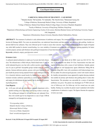 International Journal of Life-Sciences Scientific Research (IJLSSR), VOLUME 1, ISSUE 1, pp: 37-38 SEPTEMBER-2015
http://ijlssr.com IJLSSR © 2015 All rights are reserved
CARBUNCLE, MODALITIES OF TREATMENT – CASE REPORT
*1
Mahjabin Rashid, 2
Md Sayfullah, 3
M. Salahuddin, 4
Md. Shariful Islam, 5
Muhammad Aurang Zeb
1
College of Medicine, Mymensingh Medical College, University of Dhaka, Bangladesh
2
College of Medicine, Shaheed Ziaur Rahman Medical College, Bogra, University of Rajshahi, Bangladesh
3
Faculty of Medicine, University of Hong Kong, Pokfulam, Hong Kong
4
Department of Biotechnology and Genetic Engineering, Faculty of Life science, Mawlana Bhashani Science and Technology University, Tangail-
1902, Bangladesh.
5
Department of Biochemistry, Hazara University, Mansehra, Khyber Pakhtunkhwa, Pakistan
ABSTRACT- The treatment of carbuncle is early administration of antibiotics and surgery. The commonest surgical approach is Saucerization and
Incision & Drainage (I&D). Two cases are presented here, one underwent Saucerization and then primary split thickness skin grafting. Another un-
derwent I&D for her carbuncle. They were followed up for 8 weeks to assess their outcome. Saucerization produced the shortest length of hospital
stay while I&D resulted in shortest wound healing. As a new modality of treatment now-a-days two new modalities gaining popularity for better
cosmetic purpose: primary split thickness skin grafting & transposition of local skin/musculocutaneous flap.
Keywords: carbuncle, surgery, good glycemic control
-------------------------------------------------IJLSSR-----------------------------------------------
INTRODUCTION
A carbuncle (plural-carbuncles) is made up of several skin boils (furun-
cles). The infected mass is filled with pus, fluid & dead tissue. It may be
red & indurated & grows very fast with a yellow necrotic centre ranging
size of a pea to golf ball. Susceptible groups include male sex, diabetic
patients, Immuno-deficient patients, persons with poor hygiene & with
poor health & persons having repeated friction from clothing & shaving.
It is a bacterial infection caused mostly by Staphylococcus aureus. The
treatment includes antibiotics (penicillin) to control spread of infection
and surgery for debridement & local wound care by dressing for promot-
ing healing process.
Case Reports
A) A 40 years old male got admitted at outpatient department with a
painful swelling at his nape of the neck having it about a week ago.
The swelling got enlarged in size and become red, indurated. Prior
that a few months ago he was diagnosed as a case of type 2 DM &
managed by oral hypoglycemic agents.
Received: 31 July 2015/Revised: 18 August 2015/Accepted: 29 August 2015
On admission he was febrile & his WBC count was 20.4×10^3/L. The
size of his carbuncle was about 10×12cm. Saucerization was done and
regular dressing done with a course of oral Antibiotics. Initially, patient
was managed on oral hypoglycemic agents (Metformin 500mg BD &
Glicazide 80mg BD). Later with consultation with Endocrinologist insu-
lin was added. He achieved good glycemic control with insulin infusion
& a healthy red granulation tissue appeared by regular dressing rendered
him suitable for primary split thickness skin grafting about 2 weeks after
Saucerization. The procedure was uneventful & a course of injectable
antibiotics was given. The patient was discharged on 4th
POD with ad-
vice of follow-up visit. On follow-up visit his wound area was quite
healthy. Healing was excellent & patient wasn't readmitted with further
complications of carbuncle or sepsis. The figures illustrate the sequences
of entire case study.
A) After Saucerization the wound area with healthy granulation tissue
*Corresponding Author:
Mahjabin Rashid, College of Medicine,
Mymensingh Medical College,
University of Dhaka. Bangladesh.
Email: mrashid.mmc@gmail.com
Case Report (Open access)
 
