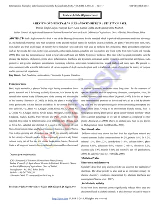 International Journal of Life-Sciences Scientific Research (IJLSSR), VOLUME 1, ISSUE 1, pp: 5-7 SEPTEMBER-2015
http://ijlssr.com IJLSSR © 2015 All rights are reserved
A REVIEW ON MEDICINAL VALUES AND COMMERCIAL UTILITY OF BAEL
Pawan Singh Gurjar, Narayan Lal*, Alok Kumar Gupta and Evening Stone Marboh
Indian Council of Agricultural Research- National Research Centre on Litchi, (Ministry of Agriculture, Govt. of India), Muzaffarpur, Bihar
ABSTRACT- Bael (Aegle marmelos) fruit is one of the blessings from nature for the mankind which is packed with enormous medicinal advantag-
es. Its medicinal properties have been described in the ancient medical treatise in Sanskrit, Charaka Samhita. All parts of this tree from stem, bark,
root; leaves and fruit at all stages of maturity have medicinal value and have been used as medicine for a long time. Many antioxidant compounds
such as flavonoids, flavones, isoflavones, coumarin, anthocyanin, lignans, catechins and isocatechins are found in the fruit pulp (Maity and Hansda,
2009). This plant has tremendous uses listed in Ayurvedic and Unani and Siddha Systems of medicine. This plant is having great potential to cure the
disease like diabetes, cholesterol, peptic ulcer, inflammation, diarrhoea, and dysentery, anticancer, cardio protective, anti bacterial, anti fungal, radio
protective, anti pyretic, analgesic, constipation, respiratory infection, antioxidant, hepatoprotective, wound healing and many more. The present re-
view summarizes the scientific information of various aspects of Aegle marmelos plant used in traditional system of medicine for variety of purpose
and its commercial importance.
Key Words: Bael, Medicine, Antioxidants, Flavonoids, Lignans, Catechins
-------------------------------------------------IJLSSR-----------------------------------------------
INTRODUCTION
Bael, Aegle marmelos, a plant of Indian origin having tremendous thera-
peutic potential and it is belong to family Rutaceae, it is known by the
several other names in the different parts of the country and also outside
of the country (Sharma et al. 2007). In India, the plant is widely culti-
vated particularly in Uttar Pradesh and Bihar. So far around fifteen dis-
tinct cultivars, viz., Basti No. 1, Kagzi Gonda, Gonda No. 1, Gonda No.
2, Gonda No. 3, Kagzi Etawah, Sewan Large, Mirzapuri, Deorya Large,
Chakaiya, Baghel, Lamba, Pant Shivani and Pant Urvashi have been
reported. It is called by different names over different parts of India such
as bilva, bel, sadaphal and shriphal. It is used in the worship of Lord
Shiva from historic times and hence commonly known as tree of Shiva.
Tree is slow-growing and of medium size (12-15 m), generally cultivated
in the vicinity of temple garden. It also vigorously grows in dry forest.
Almost every part of this tree viz. stems, barks, roots, leaves, flowers &
fruits at all stages of maturity have medicinal virtues and have been used
Received: 29 July 2015/Revised: 15 August 2015/Accepted: 29 August 2015
in various Ayurvedic medicines since long time for the treatment of
specific disorders such as respiratory disorders, constipation, ulcer, di-
arrhea, dysentery and many others (Agarwal, 1997). It is also an impor-
tant environmental protector as leaves and bark act as a sink by absorb-
ing dust and foul and poisonous gases from surrounding atmosphere and
makes them clean. Owing to its environment friendly nature, bael is
being placed among plant species group called “climate purifiers” which
emit a greater percentage of oxygen in sunlight as compared to other
plants (Anurag et al., 2004). Due to its endless uses, bael is also known
as Mahaphala or Great fruit (Parichha, 2004).
Nutritional value
Different stdies have shown that bael fruit has significant mineral and
vitamin contents. It also contain moisture 64.2%, protein 1.8%, fat 0.2%,
mineral 1.5%, fibre 2.2%, carbohydrate 31.8%, calcium 0.06%, phos-
phorous 0.05%, potassium 0.6%, vitamin C 0.01%, riboflavin 1.2%,
nicotinic acid 0.9%, thiamin 0.01% and iron 0.3% per 100 gm (Rathore,
2009). Its calorific value is 137 (Panda, 2000).
Medicinal Value
Diarrhoea and dysentery
Generally dried fruit pulp and its powder are used for the treatment of
diarrhoea. The dried powder is also used as an important remedy for
chronic dysentery conditions characterized by alternate diarrhoea and
constipation (Sharma et al., 2007).
Antidiabetic activity
It has been found that bael extract significantly reduces blood urea and
cholesterol level in diabetic animals. It also decreases oxidative stress in
*
Address for Correspondence:
C/O- Narayan Lal Scientist (Horticulture-Fruit Science)
Indian Council of Agricultural Research-National Research Centre
on Litchi (Ministry of Agriculture, Govt. of India)
Muzaffarpur - 842 002, Bihar, India
Mobile: +91-7677456550
Alternate Email ID: narayan@nrclitchi.org.in
Review Article (Open access)
 