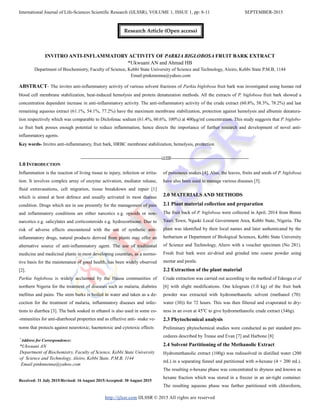 International Journal of Life-Sciences Scientific Research (IJLSSR), VOLUME 1, ISSUE 1, pp: 8-11 SEPTEMBER-2015
http://ijlssr.com IJLSSR © 2015 All rights are reserved
INVITRO ANTI-INFLAMMATORY ACTIVITY OF PARKIA BIGLOBOSA FRUIT BARK EXTRACT
*Ukwuani AN and Ahmad HB
Department of Biochemistry, Faculty of Science, Kebbi State University of Science and Technology, Aleiro, Kebbi State P.M.B, 1144
Email:pinknnenna@yahoo.com
ABSTRACT- The invitro anti-inflammatory activity of various solvent fractions of Parkia biglobosa fruit bark was investigated using human red
blood cell membrane stabilization, heat-induced hemolysis and protein denaturation methods. All the extracts of P. biglobosa fruit bark showed a
concentration dependent increase in anti-inflammatory activity. The anti-inflammatory activity of the crude extract (60.8%, 58.3%, 78.2%) and last
remaining aqueous extract (61.1%, 54.1%, 77.2%) have the maximum membrane stabilization, protection against hemolysis and albumin denatura-
tion respectively which was comparable to Diclofenac sodium (61.4%, 60.6%, 100%) at 400µg/ml concentration. This study suggests that P. biglobo-
sa fruit bark posses enough potential to reduce inflammation, hence directs the importance of further research and development of novel anti-
inflammatory agents.
Key words- Invitro anti-inflammatory, fruit bark, HRBC membrane stabilization, hemolysis, protection
-------------------------------------------------IJLSSR-----------------------------------------------
1.0 INTRODUCTION
Inflammation is the reaction of living tissue to injury, infection or irrita-
tion. It involves complex array of enzyme activation, mediator release,
fluid extravasations, cell migration, tissue breakdown and repair [1]
which is aimed at host defence and usually activated in most disease
condition. Drugs which are in use presently for the management of pain
and inflammatory conditions are either narcotics e.g. opioids or non-
narcotics e.g. salicylates and corticosteroids e.g. hydrocortisone. Due to
risk of adverse effects encountered with the use of synthetic anti-
inflammatory drugs, natural products derived from plants may offer an
alternative source of anti-inflammatory agent. The use of traditional
medicine and medicinal plants in most developing countries, as a normo-
tive basis for the maintenance of good health, has been widely observed
[2].
Parkia biglobosa is widely acclaimed by the Hausa communities of
northern Nigeria for the treatment of diseases such as malaria, diabetes
mellitus and pains. The stem barks is boiled in water and taken as a de-
coction for the treatment of malaria, inflammatory diseases and infec-
tions to diarrhea [3]. The bark soaked in ethanol is also used in some co-
-mmunities for anti-diarrhoeal properties and as effective anti- snake ve-
noms that protects against neurotoxic, haemotoxic and cytotoxic effects
Received: 31 July 2015/Revised: 16 August 2015/Accepted: 30 August 2015
of poisonous snakes [4]. Also, the leaves, fruits and seeds of P. biglobosa
have also been used to manage various diseases [5].
2.0 MATERIALS AND METHODS
2.1 Plant material collection and preparation
The fruit back of P. biglobosa were collected in April, 2014 from Bimin
Yauri Town, Ngaski Local Government Area, Kebbi State, Nigeria. The
plant was identified by their local names and later authenticated by the
herbarium at Department of Biological Sciences, Kebbi State University
of Science and Technology, Aliero with a voucher specimen (No 281).
Fresh fruit bark were air-dried and grinded into coarse powder using
mortar and pestle.
2.2 Extraction of the plant material
Crude extraction was carried out according to the method of Edeoga et al
[6] with slight modifications. One kilogram (1.0 kg) of the fruit bark
powder was extracted with hydromethanolic solvent (methanol (70):
water (30)) for 72 hours. This was then filtered and evaporated to dry-
ness in an oven at 45o
C to give hydromethanolic crude extract (346g).
2.3 Phytochemical analysis
Preliminary phytochemical studies were conducted as per standard pro-
cedures described by Trease and Evan [7] and Harbone [8]
2.4 Solvent Partitioning of the Methanolic Extract
Hydromethanolic extract (100g) was redissolved in distilled water (200
mL) in a separating funnel and partitioned with n-hexane (4 × 200 mL).
The resulting n-hexane phase was concentrated to dryness and known as
hexane fraction which was stored in a freezer in an air-tight container.
The resulting aqueous phase was further partitioned with chloroform,
*
Address for Correspondence:
*Ukwuani AN
Department of Biochemistry, Faculty of Science, Kebbi State University
of Science and Technology, Aleiro, Kebbi State. P.M.B, 1144
Email:pinknnenna@yahoo.com
Research Article (Open access)
 