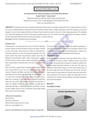 International Journal of Life-Sciences Scientific Research (IJLSSR), VOLUME 1, ISSUE 1, pp: 23-25 SEPTEMBER-2015
http://ijlssr.com IJLSSR © 2015 All rights are reserved
Survelogical Research: Students Psychology towards Professional Education
Deepak Prashar1*
, Sanjay Kumar2
1
Department of Pharmacy, MNDAV Dental College Solan (H.P), India
2
Department of Economics, Govt. College Dharampur, District Mandi (H.P), India
Email: pm_vcp@rediffmail.com
ABSTRACT- Psychology is the study of mentality and behaviour. Present study is an attempt to understand the role of mental functions in individ-
ual. It tries to establish parameters which form the basis for the future research. Study of students’ psychology in the field of education is much more
important in terms of career adoption behaviour of students. Present research was based on the survey in the college going students. The candidates
were interviewed regarding their selection of the present non-professional course. The results of the study suggested that the conditions and back-
ground of the students effect the decision of their career adoption in present study area.
Keywords: Profession, Psychology, Faculty, Knowledge
-------------------------------------------------IJLSSR-----------------------------------------------
INTRODUCTION
Professionalism is one among the latest issue in the field of education
research. Selection of stream and future is based on the choice of student
as well as their parents. Earlier the area of study was limited and non-
professional approach over rules the professional approach. But in the
present scenario boys prefer the professional subjects rather than the
traditional non-professional subjects. Many educationalists suggested
that this selection is purely based on student’s psychology towards edu-
cation. Large number of parameters plays vital role in deciding its future
selection.
Loftus and Loftus suggested that the background knowledge over the
area of interest plays an active role over student psychology towards
education. Hackman and Walker came out with the theory that positive
relationships between faculty and student may motivate students to in-
vest more effort to develop a deep understanding of the content know-
ledge they are learning. Lin and Bransford recommended through their
studies that real, positive and effective behavior of the instructors in-
spires the candidates towards the subject. Mandler, concluded that by
organizing knowledge in combination with facts and abstract concepts,
provides multiple retrieval routes to information, which make possible
better access to relevant knowledge.
Received: 21 July 2015/Revised: 03 August 2015/Accepted: 22 August 2015
The present research paper tries to predict the student’s psychology to-
wards professional education. Morever, the survelogical study also tries
to mingle the factors responsible for generating positive or negative psy-
chology among the students regarding professional education.
METHODOLOGY
Mandi, a well-known educational, social and cultural center is chosen
purposively for the study as people of different sections and societies
reside here. The present study is proposed to evaluate the student’s psy-
chology towards professional education in study area. The study was
conducted at Government College in the area under research study. In
the present study period total 88 students were interviewed. The infor-
mation required in present study was collected using on pre-tested struc-
tured questionnaire. The interview schedule was filled and all sorts of
information were collected. The data tabulated, classified & analyzed by
giving statistical treatment.
RESULTS
According to Gender
*
Address for Correspondence:
Deepak Prashar
Department of Pharmacy
MNDAV Dental College Solan (H.P), India
Email: pm_vcp@rediffmail.com
Research Article (Open access)
 