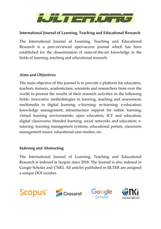 International Journal of Learning, Teaching and Educational Research
The International Journal of Learning, Teaching and Educational
Research is a peer-reviewed open-access journal which has been
established for the dissemination of state-of-the-art knowledge in the
fields of learning, teaching and educational research.
Aims and Objectives
The main objective of this journal is to provide a platform for educators,
teachers, trainers, academicians, scientists and researchers from over the
world to present the results of their research activities in the following
fields: innovative methodologies in learning, teaching and assessment;
multimedia in digital learning; e-learning; m-learning; e-education;
knowledge management; infrastructure support for online learning;
virtual learning environments; open education; ICT and education;
digital classrooms; blended learning; social networks and education; e-
tutoring: learning management systems; educational portals, classroom
management issues, educational case studies, etc.
Indexing and Abstracting
The International Journal of Learning, Teaching and Educational
Research is indexed in Scopus since 2018. The Journal is also indexed in
Google Scholar and CNKI. All articles published in IJLTER are assigned
a unique DOI number.
 