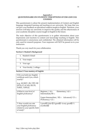 14
http://ijlter.org/index.php/ijlter
Appendix 1
QUESTIONNAIRE ON STUDENTS’ PERCEPTIONS OF EMI AND CLIL
COURSES
This questionnaire is about the present implementation of Content and English
language integrated learning and teaching at our university. We hope that you
can give your feedback on specialized subjects taught in English. Therefore, your
answers will help our university to improve the quality and the effectiveness of
your academic discipline courses taught in English in the future.
The main objective of this questionnaire is to gather information about your
impressions and reactions to content and knowledge teaching in English. This
questionnaire is anonymous and confidential. The obtained information will be
only used for research purposes. Your responses will NOT be passed on to your
instructors.
Thank you very much for your collaboration.
Section 1: Student’s Background
1. Student’s Email
2. Your major:
3. Your age:
4. Your faculty / college :
Section 2: Your mastery of English
5.Do you hold any English
certificate and if yes, which
exactly?
(e.g. A2/KET ; B1/ PET, B2
(FCE); C1 (CAE); IELTS,
TOEIC, TOFLE)
6.What is your level of
English proficiency?
Beginner / A1□ Elementary/ A2 □
Intermediate/B1 □
Upper-Intermediate / B2 □ Advanced/ C1 □
Proficiency/ C2 □
7. How would you rate
your English proficiency
related to your specific field
of study?
1.poor 2.fair  3.good 4.very good 5.
excellent
 