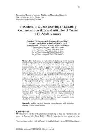 16
©2020 The authors and IJLTER.ORG. All rights reserved.
International Journal of Learning, Teaching and Educational Research
Vol. 19, No. 8, pp. 16-39, August 2020
https://doi.org/10.26803/ijlter.19.8.2
The Effects of Mobile Learning on Listening
Comprehension Skills and Attitudes of Omani
EFL Adult Learners
Abdullah Al-Shamsi, Abdo Mohamed Al-Mekhlafi*,
Saleh Al Busaidi and Maher Mohammad Hilal
Sultan Qaboos University, Muscat, Sultanate of Oman
https://orcid.org/0000-0002-5627-2609
https://orcid.org/0000-0003-2821-6199
https://orcid.org/0000-0002-9649-429X
https://orcid.org/0000-0002-7026-498X
Abstract. This study aimed to explore the effect of using mobile learning
on improving adult learners’ listening skills in Oman, to investigate their
attitudes, and to explore the factors that stand as barriers to its
implementation. The study is quasi-experimental consisted of two
groups, an experimental group (n=15) and a control group (n=16) from a
foundation program at a military educational institute. The research data
included the results of two sets of listening tests and learners’ responses
on an attitude questionnaire. The students in the experimental group
outperformed their counterparts in the control group as a result of the
mobile learning strategy. There was a statically significant improvement
in the experimental group students’ listening ability. Also, the
participants had positive attitudes towards using mobile learning in
improving their listening comprehension skills. The participants found
that mobile learning enhanced their motivation, increased their exposure,
expanded their vocabulary repertoire, and provided easy access to
“anytime” and “everywhere” learning. However, they emphasized some
challenges that were related to mobile software design, screen sizes of
mobile phones, network connections, and the appropriateness of the
listening content. Based on the findings, the study suggested some
educational implications and recommendations.
Keywords: Mobile learning; listening comprehension skill; attitudes;
language exposure; autonomous
1. Introduction
Mobile devices are the next generation of learning as they are extending into all
areas of human life (Kim, 2013). Mobile learning is providing us with
*Corresponding author: Abdo Mohamed Al-Mekhlafi; Email: raymoh123321@gmail.com
 