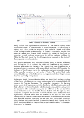 4
©2020 The authors and IJLTER.ORG. All rights reserved.
Figure 1: Example of GeoGebra window
Many studies have explored the effectiveness of GeoGebra in teaching some
mathematical topics at different levels of education (Aydos, 2015; Granberg &
Olsson, 2015; Takači, Stankov & Milanovic, 2015; Wassie & Zergaw, 2018). Most
of the studies reported a positive effect of Geogebra on students learning. For
example, Arbain and Shukor (2015) studied the impact of GeoGebra on
secondary school students’ achievement in solving statistics problems in
Malaysia. The study found that GeoGebra positively impacted on the students’
learning achievement in statistics.
In a quasi-experimental with university students’ study in Jordan, Alkhateeb
and Al-Duwairi (2019) explored the effects of GeoGebra on the students’
learning achievement in geometry. The results show that GeoGebra had a
positive effect on the students’ achievement. Pjanić and Lidan (2015) studied the
influence of GeoGebra on pre-service mathematics teachers’ content knowledge
of the area of a trapezium, in a university in Turkey. The result of their study
showed that the use of GeoGebra applet had a positive effect on the pre-service
teachers’ knowledge of trapezium.
In Pakistan, Khalil, Farooq, Çakıroğlu, Khalil and Khan (2018), studied the effect
of GeoGebra aided instructions on the mathematical achievement of Grade 12
students in Analytic Geometry. The researchers compared the learning
achievement of (i) high achievers in the GeoGebra aided instruction class and
high achievers in the non-GeoGebra aided instruction class, (ii) low achievers in
the GeoGebra aided instruction class, and low achievers in the non-GeoGebra
aided instruction class. The results showed that in both the high and low
achievers’ categories, the students in the GeoGebra aided instruction class
significantly achieved better than the students in the non-GeoGebra aided
instruction class. Besides, the students of GeoGebra aided instruction class had
low standard deviation indicating that the GeoGebra instructions positively
affected all the students in the class. In a similar research study, Seloraji and Eu
(2017) found that Geogebra integrated teaching enhanced students’ performance
in geometry in Malaysia.
 
