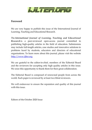 Foreword
We are very happy to publish this issue of the International Journal of
Learning, Teaching and Educational Research.
The International Journal of Learning, Teaching and Educational
Research is a peer-reviewed open-access journal committed to
publishing high-quality articles in the field of education. Submissions
may include full-length articles, case studies and innovative solutions to
problems faced by students, educators and directors of educational
organisations. To learn more about this journal, please visit the website
http://www.ijlter.org.
We are grateful to the editor-in-chief, members of the Editorial Board
and the reviewers for accepting only high quality articles in this issue.
We seize this opportunity to thank them for their great collaboration.
The Editorial Board is composed of renowned people from across the
world. Each paper is reviewed by at least two blind reviewers.
We will endeavour to ensure the reputation and quality of this journal
with this issue.
Editors of the October 2020 Issue
 