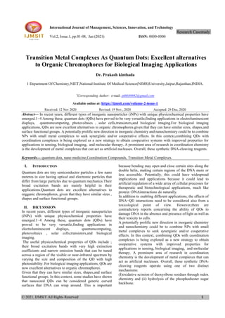 © 2021, IJMSIT All Rights Reserved 1
International Journal of Management, Sciences, Innovation, and Technology
Research Casestudy.
Vol.2, Issue.1, pp.01-08, Jan (2021) ISSN: 0000-0000
Transition Metal Complexes As Quantum Dots: Excellent alternatives
to Organic Chromophores for Biological Imaging Applications
Dr. Prakash kinthada
1 Department Of Chemistry,NIET,National Institute Of Medical Science(NIMS)University,Jaipur,Rajasthan,INDIA.
*
Corresponding Author: e-mail: pk6030882@gmail.com
Available online at: https://ijmsit.com/volume-2-issue-1
Received: 12 Nov 2020 Revised: 19 Nov., 2020 Accepted: 29 Dec, 2020
Abstract— In recent years, different types of inorganic nanoparticles (iNPs) with unique physicochemical properties have
emerged.1−4 Among these, quantum dots (QDs) have proved to be very versatile,finding applications in electroluminescent
displays, quantumcomputing, photovoltaics , solar cells,transistors,and biological imaging.For biological imaging
applications, QDs are now excellent alternatives to organic chromophores.given that they can have similar sizes, shapes,and
surface functional groups. A potentially prolific new direction in inorganic chemistry and nanochemistry could be to combine
NPs with small metal complexes to seek synergistic and/or cooperative effects. In this context,combining QDs with
coordination complexes is being explored as a new strategy to obtain cooperative systems with improved properties for
applications in sensing, biological imaging, and molecular therapy. A prominent area of research in coordination chemistry
is the development of metal complexes that can act as artificial nucleases. Overall, these synthetic DNA-cleaving reagents.
Keywords— quantum dots, nano medicine,Coordination Compounds, Transition Metal Complexes.
I. INTRODUCTION
Quantum dots are tiny semiconductor particles a few nano
meteres in size having optical and electronic particles that
differ from large particles due to quantum mechanics.Their
broad excitation bands are mainly helpful in their
applications.Quantum dots are excellent alternatives to
orgganic chromophores, given that they have similar sizes ,
shapes and surface functional groups.
II. DICUSSSION
In recent years, different types of inorganic nanoparticles
(iNPs) with unique physicochemical properties have
emerged.1−4 Among these, quantum dots (QDs) have
proved to be very versatile,finding applications in
electroluminescent displays, quantumcomputing,
photovoltaics , solar cells,transistors,and biological
imaging.
The useful physicochemical properties of QDs include ;
their broad excitation bands with very high extinction
coefficients and narrow emission bands that can be tuned
across a region of the visible or near-infrared spectrum by
varying the size and composition of the QD with high
photostability. For biological imaging applications, QDs are
now excellent alternatives to organic chromophores.
Given that they can have similar sizes, shapes,and surface
functional groups. In this context, some studies have shown
that nanosized QDs can be considered generic curved
surfaces that DNA can wrap around. This is important
because bending may open and close certain sites along the
double helix, making certain regions of the DNA more or
less accessible. Potentially, this could have widespread
implications and applications because it could lead to
artificial regulation of a wide array of cellular processes for
therapeutic and biotechnological applications, much like
protein−DNAinteractions do naturally.
In addition to enabling different applications, the effects of
DNA−QD interactions need to be considered also from a
toxicological point of view. However,there are
contradictory reports concerning the ability of QDs to
damage DNA in the absence and presence of light as well as
their toxicity to cells.
A potentially prolific new direction in inorganic chemistry
and nanochemistry could be to combine NPs with small
metal complexes to seek synergistic and/or cooperative
effects. In this context, combining QDs with coordination
complexes is being explored as a new strategy to obtain
cooperative systems with improved properties for
applications in sensing, biological imaging, and molecular
therapy. A prominent area of research in coordination
chemistry is the development of metal complexes that can
act as artificial nucleases. Overall, these synthetic DNA-
cleaving reagents operate using one of two distinct
mechanisms:
(I)oxidative scission of deoxyribose residues through redox
chemistry and (ii) hydrolysis of the phosphodiester sugar
backbone.
 