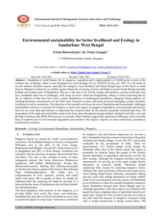 © 2021, IJMSIT All Rights Reserved 1
International Journal of Management, Sciences, Innovation, and Technology
Research Casestudy.
Vol.2, Issue.2, pp.04-09, March (2021) ISSN: 0000-0000
Environmental sustainability for better livelihood and Ecology in
Sundarban: West Bengal
Pritam Bhattacharjee1
, Dr. Pralay Ganguly2
1 2 NSHM Knowledge Campus, Durgapur
Corresponding Authors: e-mails: pritam.asn102@gmail.com, pralay.ganguly@gmail.com
Available online at: https://ijmsit.com/volume-2-issue-2
Received: 1 Feb 2021 Revised: 7 Feb., 2021 Accepted: 10 Feb, 2021
Abstract— Sundarban is world famous for its mangrove vegetation and is approximately of 10,000 sq km in area in the
northern Bay of Bengal, which is also designated as world heritage site by UNESCO in the year 1987. It is the home of
several animals and plant species, specially the mangrove trees (Sundari) and Royal Bengal tiger of this forest is world
famous. Mangroves functions as a buffer against frequently occurring cyclones and helps to protect South Bengal specially
Kolkata and southern part of Bangladesh. But now a day due to the climate change and repetitive cyclone occurring every
year, Sundarban faces lots of challenges, with rising sea level- island are disappearing, salinity of water increasing day by
day in addition of that there have been a major disturbances to hydrological parameters, changing fishing patterns are
resulting disastrous consequences for the fisher man. Frequent cyclones and erratic monsoon damaging ecology, humidity,
livelihood as well as ecotourism. The objective of this research is to focus the area of Sundarban and its potentials, challenges
and probable solution to overcome the situation as well as the impact of mangrove degradation on local people and tourism.
Here we use some data and statistics to understand the situation better. In this process researcher collected data from 130
respondents in the study area and further analysis has been taken through percentage method, statistical tools like t test with
the help of software like SPSS, MS excel etc to conclude. Study findings suggest that significance difference exists on profile
base of residents due to environmental degradation and minimize the negative impacts on same could bring a prosperous
livelihood for residents.
Keywords— Ecology, Environmental Degradation, Sustainability, Mangrove.
I. INTRODUCTION
Mangrove forests are among the world’s most productive
ecosystem. The Sundarban mangrove forests covering about
9630sqkm area in the delta of the rivers Ganga,
Brahmaputra and Meghna. Around 60% of the total area lies
in Bangladesh and 40% in West Bengal. Sundarban has
extremely rich bio diversity of aquatic and terrestrial flora
and fauna. This area is also consider as home of many
endangered animals like Javan rhinoceros (Rhinoceros
sondaicus), wild buffalo (Bubalusarnee), Swamp deer
(Rucervusduvaucelii), Barking deer (Muntiacusmuntjak)
etc but the most famous animal of this forest is Royal Bengal
Tiger (Pantheratigristigris). The entire area is
conglomeration of river, channels, 2creeks, and island
which total about 100 in number of these 52 islands are
inhabited while the remaining 48 island are forested. It is
believed that the name of Sundarban is derived from Sundari
tree (Heritierafomes).
The local population relies heavily on the mangrove as it
provides fodder, fuel, wood, fish, honey, and medicines.
Sundarban also provide several environmental services such
as nutritional inputs of costal water. Generation of nutrients
by mangrove root and biomass deposition etc. but now a
day’s Sundarban delta faces massive threat due to the global
warming and climate change. As per the 2011 census data
conducted by the government of India. There are
approximately 4.37 million people living around the
Sundarban delta. Due to the natural causes this region is
unsuitable for industry hence the people of this locality
heavily dependent on agriculture and tourism activity for
their earning. Although the irrigation facilities and basic
infrastructure are not that up to the mark, people heavily
dependent on seasonal rainfall. Maximum people
supplement their income by exploiting mangrove forest,
catching fish, crabs and honey collection from deep forest,
wood cutting, illegal honey collection, unscientific fishing
and also some time indulge themselves on illegal wildlife
trade. Every year thousands of tourist comes visit Sundarban
as no of attraction is there for example Sundarban mangrove
forest, Sundarban national park, Royal Bengal tiger etc.
Although agriculture is the main sources of livelihood of the
people but mono cropping nature of agriculture practice at a
large scale. People live here in below poverty level and on
the other hand the treasure of mangrove ecosystem along
with is unique biodiversity is facing several threat. The
 