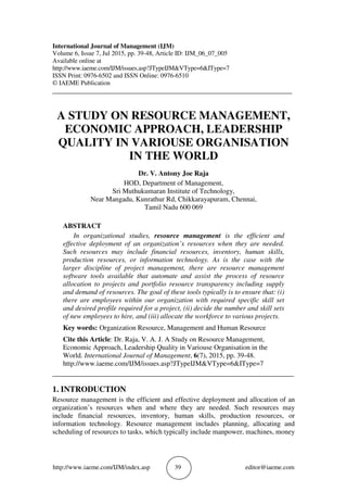 http://www.iaeme.com/IJM/index.asp 39 editor@iaeme.com
International Journal of Management (IJM)
Volume 6, Issue 7, Jul 2015, pp. 39-48, Article ID: IJM_06_07_005
Available online at
http://www.iaeme.com/IJM/issues.asp?JTypeIJM&VType=6&IType=7
ISSN Print: 0976-6502 and ISSN Online: 0976-6510
© IAEME Publication
___________________________________________________________________________
A STUDY ON RESOURCE MANAGEMENT,
ECONOMIC APPROACH, LEADERSHIP
QUALITY IN VARIOUSE ORGANISATION
IN THE WORLD
Dr. V. Antony Joe Raja
HOD, Department of Management,
Sri Muthukumaran Institute of Technology,
Near Mangadu, Kunrathur Rd, Chikkarayapuram, Chennai,
Tamil Nadu 600 069
ABSTRACT
In organizational studies, resource management is the efficient and
effective deployment of an organization’s resources when they are needed.
Such resources may include financial resources, inventory, human skills,
production resources, or information technology. As is the case with the
larger discipline of project management, there are resource management
software tools available that automate and assist the process of resource
allocation to projects and portfolio resource transparency including supply
and demand of resources. The goal of these tools typically is to ensure that: (i)
there are employees within our organization with required specific skill set
and desired profile required for a project, (ii) decide the number and skill sets
of new employees to hire, and (iii) allocate the workforce to various projects.
Key words: Organization Resource, Management and Human Resource
Cite this Article: Dr. Raja, V. A. J. A Study on Resource Management,
Economic Approach, Leadership Quality in Variouse Organisation in the
World. International Journal of Management, 6(7), 2015, pp. 39-48.
http://www.iaeme.com/IJM/issues.asp?JTypeIJM&VType=6&IType=7
_____________________________________________________________________
1. INTRODUCTION
Resource management is the efficient and effective deployment and allocation of an
organization’s resources when and where they are needed. Such resources may
include financial resources, inventory, human skills, production resources, or
information technology. Resource management includes planning, allocating and
scheduling of resources to tasks, which typically include manpower, machines, money
 