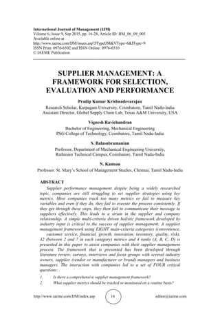 http://www.iaeme.com/IJM/index.asp 16 editor@iaeme.com
International Journal of Management (IJM)
Volume 6, Issue 9, Sep 2015, pp. 16-28, Article ID: IJM_06_09_003
Available online at
http://www.iaeme.com/IJM/issues.asp?JTypeIJM&VType=6&IType=9
ISSN Print: 0976-6502 and ISSN Online: 0976-6510
© IAEME Publication
___________________________________________________________________________
SUPPLIER MANAGEMENT: A
FRAMEWORK FOR SELECTION,
EVALUATION AND PERFORMANCE
Pradip Kumar Krishnadevarajan
Research Scholar, Karpagam University, Coimbatore, Tamil Nadu-India
Assistant Director, Global Supply Chain Lab, Texas A&M University, USA
Vignesh Ravichandran
Bachelor of Engineering, Mechanical Engineering
PSG College of Technology, Coimbatore, Tamil Nadu-India
S. Balasubramanian
Professor, Department of Mechanical Engineering University,
Rathinam Technical Campus, Coimbatore, Tamil Nadu-India
N. Kannan
Professor. St. Mary’s School of Management Studies, Chennai, Tamil Nadu-India
ABSTRACT
Supplier performance management despite being a widely researched
topic, companies are still struggling to set supplier strategies using key
metrics. Most companies track too many metrics or fail to measure key
variables and even if they do, they fail to execute the process consistently. If
they get through these steps, they then fail to communicate their message to
suppliers effectively. This leads to a strain in the supplier and company
relationship. A simple multi-criteria driven holistic framework developed by
industry input is critical to the success of supplier management. A supplier
management framework using EIGHT main-criteria categories (convenience,
customer service, financial, growth, innovation, inventory, quality, risk),
32 (between 2 and 7 in each category) metrics and 4 ranks (A, B, C, D) is
presented in this paper to assist companies with their supplier management
process. The framework that is presented has been developed through
literature review, surveys, interviews and focus groups with several industry
owners, supplier (vendor or manufacturer or brand) managers and business
managers. The interaction with companies led to a set of FOUR critical
questions:
1. Is there a comprehensive supplier management framework?
2. What supplier metrics should be tracked or monitored on a routine basis?
 