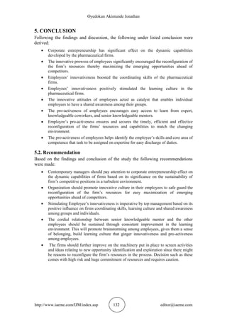 Oyedokun Akintunde Jonathan
http://www.iaeme.com/IJM/index.asp 132 editor@iaeme.com
5. CONCLUSION
Following the findings and discussion, the following under listed conclusion were
derived:
 Corporate entrepreneurship has significant effect on the dynamic capabilities
developed by the pharmaceutical firms.
 The innovative prowess of employees significantly encouraged the reconfiguration of
the firm’s resources thereby maximizing the emerging opportunities ahead of
competitors.
 Employees’ innovativeness boosted the coordinating skills of the pharmaceutical
firms.
 Employees’ innovativeness positively stimulated the learning culture in the
pharmaceutical firms.
 The innovative attitudes of employees acted as catalyst that enables individual
employees to have a shared awareness among their groups.
 The pro-activeness of employees encourages easy access to learn from expert,
knowledgeable coworkers, and senior knowledgeable mentors.
 Employee’s pro-activeness ensures and secures the timely, efficient and effective
reconfiguration of the firms’ resources and capabilities to match the changing
environment.
 The pro-activeness of employees helps identify the employee’s skills and core area of
competence that task to be assigned on expertise for easy discharge of duties.
5.2. Recommendation
Based on the findings and conclusion of the study the following recommendations
were made:
 Contemporary managers should pay attention to corporate entrepreneurship effect on
the dynamic capabilities of firms based on its significance on the sustainability of
firm’s competitive positions in a turbulent environment.
 Organization should promote innovative culture in their employees to safe guard the
reconfiguration of the firm’s resources for easy maximization of emerging
opportunities ahead of competitors.
 Stimulating Employee’s innovativeness is imperative by top management based on its
positive influence on firms coordinating skills, learning culture and shared awareness
among groups and individuals.
 The cordial relationship between senior knowledgeable mentor and the other
employees should be sustained through consistent improvement in the learning
environment. This will promote brainstorming among employees, gives them a sense
of belonging, build learning culture that ginger innovativeness and pro-activeness
among employees.
 The firms should further improve on the machinery put in place to screen activities
and ideas relating to new opportunity identification and exploration since there might
be reasons to reconfigure the firm’s resources in the process. Decision such as these
comes with high risk and huge commitment of resources and requires caution.
 