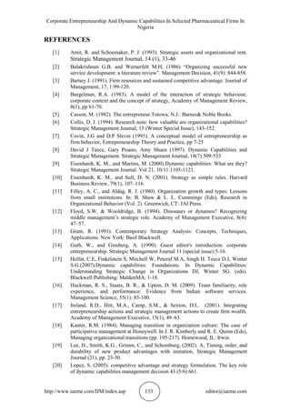 Corporate Entrepreneurship And Dynamic Capabilities In Selected Pharmaceutical Firms In
Nigeria
http://www.iaeme.com/IJM/index.asp 133 editor@iaeme.com
REFERENCES
[1] Amit, R. and Schoemaker, P. J. (1993). Strategic assets and organizational rent.
Strategic Management Journal, 14 (1), 33-46
[2] Balakrishnan G.B. and Wernerfelt M.H, (1986) “Organizing successful new
service development: a literature review”. Management Decision, 41(9): 844-858.
[3] Barney J. (1991). Firm resources and sustained competitive advantage. Journal of
Management, 17, 1:99-120.
[4] Burgelman, R.A. (1983). A model of the interaction of strategic behaviour,
corporate context and the concept of strategy, Academy of Management Review,
8(1), pp 61-70.
[5] Casson, M. (1982). The entrepreneur.Totowa, N.J.: Barnes& Noble Books.
[6] Collis, D. J. (1994). Research note: how valuable are organizational capabilities?
Strategic Management Journal, 15 (Winter Special Issue), 143-152.
[7] Covin, J.G and D.P Slevin (1991). A conceptual model of entrepreneurship as
firm behavior, Entrepreneurship Theory and Practice, pp 7-25
[8] David J Teece, Gary Pisano, Amy Shuen (1997). Dynamic Capabilities and
Strategic Management. Strategic Management Journal, 18(7) 509-533
[9] Eisenhardt, K. M., and Martins, M. (2000).Dynamic capabilities: What are they?
Strategic Management Journal. Vol 21, 10/11:1105-1121.
[10] Eisenhardt, K. M., and Sull, D. N. (2001). Strategy as simple rules. Harvard
Business Review, 79(1), 107–116.
[11] Filley, A. C., and Aldag, R. J. (1980). Organization growth and types: Lessons
from small institutions. In: B. Shaw & L. L. Cummings (Eds), Research in
Organizational Behavior (Vol. 2). Greenwich, CT: JAI Press.
[12] Floyd, S.W. & Wooldridge, B. (1994). Dinosaurs or dynamos? Recognizing
middle management’s strategic role. Academy of Management Executive, 8(4):
47–57.
[13] Grant, R. (1991). Contemporary Strategy Analysis: Concepts, Techniques,
Applications. New York: Basil Blackwell.
[14] Guth, W., and Ginsberg, A. (1990). Guest editor's introduction: corporate
entrepreneurship. Strategic Management Journal 11 (special issue):5-16.
[15] Helfat, C.E, Finkelstein S, Mitchell W, Peteraf M.A, Singh H. Teece D.J, Winter
S.G.(2007).Dynamic capabilities: Foundations. In Dynamic Capabilities:
Understanding Strategic Change in Organizations DJ, Winter SG. (eds).
Blackwell Publishing: MaldenMA; 1-18.
[16] Huckman, R. S., Staats, B. R., & Upton, D. M. (2009). Team familiarity, role
experience, and performance: Evidence from Indian software services.
Management Science, 55(1): 85-100.
[17] Ireland, R.D., Hitt, M.A., Camp, S.M., & Sexton, D.L. (2001). Integrating
entrepreneurship actions and strategic management actions to create ﬁrm wealth.
Academy of Management Executive, 15(1), 49–63.
[18] Kanter, R.M. (1984), Managing transition in organization culture: The case of
participative management at Honeywell. In J. R. Kimberly and R. E. Quinn (Eds),
Managing organizational transitions (pp. 195-217). Homewood, IL: Irwin.
[19] Lee, H., Smith, K.G., Grimm, C., and Schomburg, (2002). A, Timing, order, and
durability of new product advantages with imitation, Strategic Management
Journal (21), pp. 23-30.
[20] Lopez, S. (2005). competitive advantage and strategy formulation. The key role
of dynamic capabilities management decision 43 (5/6) 661.
 