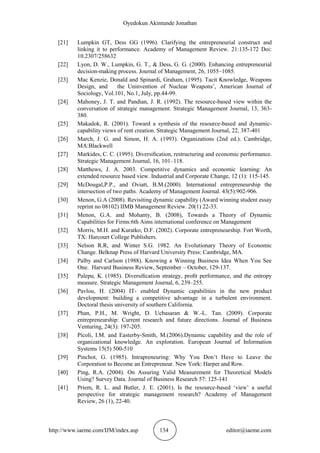 Oyedokun Akintunde Jonathan
http://www.iaeme.com/IJM/index.asp 134 editor@iaeme.com
[21] Lumpkin GT, Dess GG (1996). Clarifying the entrepreneurial construct and
linking it to performance. Academy of Management Review. 21:135-172 Doi:
10.2307/258632
[22] Lyon, D. W., Lumpkin, G. T., & Dess, G. G. (2000). Enhancing entrepreneurial
decision-making process. Journal of Management, 26, 1055–1085.
[23] Mac Kenzie, Donald and Spinardi, Graham, (1995). Tacit Knowledge, Weapons
Design, and the Uninvention of Nuclear Weapons’, American Journal of
Sociology, Vol.101, No.1, July, pp.44-99.
[24] Mahoney, J. T. and Pandian, J. R. (1992). The resource-based view within the
conversation of strategic management. Strategic Management Journal, 13, 363-
380.
[25] Makadok, R. (2001). Toward a synthesis of the resource-based and dynamic-
capability views of rent creation. Strategic Management Journal, 22, 387-401
[26] March, J. G. and Simon, H. A. (1993). Organizations (2nd ed.). Cambridge,
MA:Blackwell
[27] Markides, C. C. (1995). Diversiﬁcation, restructuring and economic performance.
Strategic Management Journal, 16, 101–118.
[28] Matthews, J. A. 2003. Competitive dynamics and economic learning: An
extended resource based view. Industrial and Corporate Change, 12 (1): 115-145.
[29] McDougal,P.P., and Oviatt, B.M.(2000). International entrepreneurship the
intersection of two paths. Academy of Management Journal. 43(5):902-906.
[30] Menon, G.A (2008). Revisiting dynamic capability (Award winning student essay
reprint no 08102) IIMB Management Review. 20(1) 22-33.
[31] Menon, G.A. and Mohanty, B. (2008), Towards a Theory of Dynamic
Capabilities for Firms:6th Aims international conference on Management
[32] Morris, M.H. and Kuratko, D.F. (2002). Corporate entrepreneurship. Fort Worth,
TX: Harcourt College Publishers.
[33] Nelson R.R, and Winter S.G. 1982. An Evolutionary Theory of Economic
Change. Belknap Press of Harvard University Press: Cambridge, MA.
[34] Palby and Carlson (1988). Knowing a Winning Business Idea When You See
One. Harvard Business Review, September – October, 129-137.
[35] Palepu, K. (1985). Diversiﬁcation strategy, proﬁt performance, and the entropy
measure. Strategic Management Journal, 6, 239–255.
[36] Pavlou, H. (2004) IT- enabled Dynamic capabilities in the new product
development: building a competitive advantage in a turbulent environment.
Doctoral thesis university of southern California.
[37] Phan, P.H., M. Wright, D. Ucbasaran & W.-L. Tan. (2009). Corporate
entrepreneurship: Current research and future directions. Journal of Business
Venturing, 24(3): 197-205.
[38] Picoli, I.M. and Easterby-Smith, M.(2006).Dynamic capability and the role of
organizational knowledge. An exploration. European Journal of Information
Systems 15(5) 500-510
[39] Pinchot, G. (1985). Intrapreneuring: Why You Don’t Have to Leave the
Corporation to Become an Entrepreneur. New York: Harper and Row.
[40] Ping, R.A. (2004). On Assuring Valid Measurement for Theoretical Models
Using? Survey Data. Journal of Business Research 57: 125-141
[41] Priem, R. L. and Butler, J. E. (2001). Is the resource-based ‘view’ a useful
perspective for strategic management research? Academy of Management
Review, 26 (1), 22-40.
 