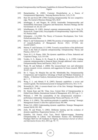 Corporate Entrepreneurship And Dynamic Capabilities In Selected Pharmaceutical Firms In
Nigeria
http://www.iaeme.com/IJM/index.asp 135 editor@iaeme.com
[42] Ramachandran. K. (2003). Customer Dissatisfaction as a Source of
Entrepreneurial Opportunity. Nanyang Business Review, 2 (2), 21-38.
[43] Rule EG and Irwin DW (1988) Fostering intrapreneurship: the new competitive
edge, The Journal of Business Strategy 9(3), 44-47.
[44] Schaltegger, S. and Wagner, M. (2010). Sustainable Entrepreneurship and
Sustainability Innovation: Categories and Interactions. Business Strategy and the
Environment vol. 20, 222–237
[45] Schollhammer, H. (1982). Internal corporate entrepreneurship. In: C. Kent, D.
Sexton & K. Vesper (Eds), Encyclopedia of Entrepreneurship. Englewood Cliffs,
NJ: Prentice-Hall.
[46] Schumpeter , J.A.(1960) The Theory of Economic Development, New York:
Oxford university Press
[47] Shane S. and Venkataraman S. (2000) The promise of entrepreneurship as a field
of research.Academy of Management Review 25(1): 217-226. doi:
10.2307/259271
[48] Sharma, P. and Chrisman, J.J. (1999). Toward a reconciliation of the definitional
issues in the field of corporate entrepreneurship. Entreprenership: Theory and
Practice, 23(3):11-27
[49] Teece, D. J., G. Pisano. 1994. The dynamic capabilities of firms. Industrial and
Corporate Change, 3 (3): 537-556.
[50] Vozikis, G. S., Bruton, G. D., Prasad, D., & Merikas, A. A. (1999). Linking
corporate entrepreneurship to ﬁnancial theory through additional value creation.
Entrepreneurship Theory and Practice, 24(2), 33–43.
[51] Wade, M. and Hulland, J. (2004) The resource-based view and information
systems research: review, extension, and suggestions for future research. MIS Q
28:107–142
[52] Dr. C. Vijaya, Dr. Manjula Das and Ms. Mitrabindha Das. Entrepreneurship
Competencies and Competitive Advantage of Small and Medium Enterprises of
Odisha – A Statistical Analysis, International Journal of Management, 6(1), 2015,
pp. 1 - 5.
[53] Wang, C. L. and Ahmed, P. K. (2007). Dynamic capabilities: a review and
research agenda. The international journal of management Reviews, 9(1): 31-51.
[54] Wernerfelt B. 1984. A resource-based view of the firm. Strategic Management
Journal 5(2): 171–180.
[55] Dr. Simran Kaur and Mr. Vikas Arya. Current Role of Entrepreneurship in
Global Green Market, International Journal of Management, 4(5), 2013, pp. 1 - 5.
[56] Wiklund, J. 1999 The sustainability of the entrepreneurial orientation –
performance relationship. Entrepreneurship Theory and Practice, 24: 37-48.
[57] Winter, S. G. (2003). “The satisficing principle in capability learning.” Strategic
Management Journal 21 (Oct-Nov (special issue)): 981-996.
[58] Winter S.G. (2003) Understanding dynamic capabilities. Strategic Management
Journal 24(10): 991–995.
[59] Zollo, M. and Winter, S. (2002). Deliberate learning and the evolution of
dynamic capabilities. Organization Science, 13, 339-35
[60] Ejedafiru, Efe Francis (Cln) Toyo, David Oghenevwogaga, Promoting
Entrepreneurship In Library And Information Science For Self-Reliance:
Paradigm Shift For LIS Graduates In Nigeria, International Journal of Library
and Information Science 4(1), 2015, pp. 70 - 77.
 