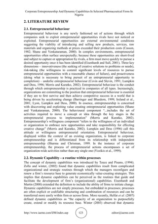 Corporate Entrepreneurship And Dynamic Capabilities In Selected Pharmaceutical Firms In
Nigeria
http://www.iaeme.com/IJM/index.asp 123 editor@iaeme.com
2. LITERATURE REVIEW
2.1. Entrepreneurial behaviour
Entrepreneurial behaviour is any newly fashioned set of actions through which
companies seek to exploit entrepreneurial opportunities rivals have not noticed or
exploited. Entrepreneurial opportunities are external environmental conditions
suggesting the viability of introducing and selling new products, services, raw
materials and organizing methods at prices exceeded their production costs (Casson,
1982; Shane and Venkataraman, 2000). In complex environments, entrepreneurial
opportunities often surface unexpectedly; because these opportunities are short-lived
and subject to capture or appropriation by rivals, a ﬁrm must move quickly to pursue a
desired opportunity once it has been identiﬁed (Eisenhardt and Sull, 2001). Three key
dimensions – innovativeness (the seeking of creative solutions to problems or needs),
risk-taking (the willingness to commit signiﬁcant levels of resources to pursue
entrepreneurial opportunities with a reasonable chance of failure), and proactiveness
(doing what is necessary to bring pursuit of an entrepreneurial opportunity to
completion) – underlie entrepreneurial behaviour (Covin and Slevin, 1991; Lumpkin
and Dess, 1996; Morris and Kuratko, 2002). Entrepreneurial behaviour is the conduit
through which entrepreneurship is practiced in companies of all types. Increasingly,
organizations are committing to the position that entrepreneurial behaviour is essential
if they are to ﬁrst survive and then achieve competitive success in a world that is
being driven by accelerating change (Barringer and Bluedorn, 1999; Ireland et al.,
2001; Lyon, Lumpkin and Dess, 2000). In essence, entrepreneurship is concerned
with discovering and exploiting value creating entrepreneurial opportunities (Shane
and Venkataraman, 2000). The behavioural component “...includes the set of
activities required to move a concept or idea through the key stages in the
entrepreneurial process to implementation” (Morris and Kuratko, 2002).
Entrepreneurship’s willingness component “refers to the willingness of an individual
or organization to embrace new opportunities and take responsibility for effecting
creative change” (Morris and Kuratko, 2002). Lumpkin and Dess (1996) call this
attitude or willingness entrepreneurial orientation. Entrepreneurial behaviour,
displayed within the context of an existing organization, is linked to corporate
entrepreneurship and is differentiated from its relationship with independent
entrepreneurship (Sharma and Chrisman, 1999. In the instance of corporate
entrepreneurship, the process of entrepreneurial actions encompasses a set of
organization-wide activities rather than any single one (Vozikis et al., 1999).
2.2. Dynamic Capability - a routine within processes
The concept of dynamic capabilities was introduced by Teece and Pisano, (1994).
Zollo and winter, (2002) found that dynamic capabilities result from complicated
organizational and strategic routines through which the managers reconfigure and
renew a firm’s resource base to generate economically value-creating strategies. This
implies that dynamic capabilities can be perceived as the routines that guide and
facilitate the development of firm’s (organizational) capabilities. Eisenhardt and
Martin (2000) extended the definition to include the ability of firms to initiate change.
Dynamic capabilities are not simply processes, but embedded in processes; processes
are often explicit or codifiable structuring and combination of resources and can be
transferred more easily within firm or across firms. More recently, Helfat et al. (2007)
defined dynamic capabilities as “the capacity of an organization to purposefully
create, extend or modify its resource base. Winter (2003) observed that dynamic
 