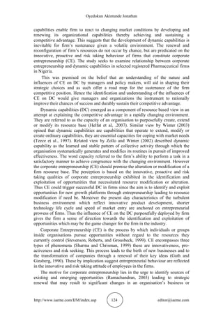 Oyedokun Akintunde Jonathan
http://www.iaeme.com/IJM/index.asp 124 editor@iaeme.com
capabilities enable firm to react to changing market conditions by developing and
renewing its organizational capabilities thereby achieving and sustaining a
competitive advantage. This suggests that the development of dynamic capabilities is
inevitable for firm’s sustenance given a volatile environment. The renewal and
reconfiguration of firm’s resources do not occur by chance, but are predicated on the
innovative, proactive and risk taking behaviour of firms that constitute corporate
entrepreneurship (CE). The study seeks to examine relationship between corporate
entrepreneurship and dynamic capabilities in selected registered Pharmaceutical firms
in Nigeria.
This was premised on the belief that an understanding of the nature and
influences of CE on DC by managers and policy makers, will aid in shaping their
strategic choices and as such offer a road map for the sustenance of the firm
competitive position. Hence the identification and understanding of the influences of
CE on DC would give managers and organizations the instrument to rationally
improve their chances of success and durably sustain their competitive advantage.
Dynamic capabilities (DC) emerged as a component of resource based view in an
attempt at explaining the competitive advantage in a rapidly changing environment.
They are referred to as the capacity of an organisation to purposefully create, extend
or modify its resource base (Helfat et al, .2007). Similar view by Winter (2003)
opined that dynamic capabilities are capabilities that operate to extend, modify or
create ordinary capabilities, they are essential capacities for coping with market needs
(Teece et al., 1997). Related view by Zollo and Winter (2002) described dynamic
capability as the learned and stable pattern of collective activity through which the
organisation systematically generates and modifies its routines in pursuit of improved
effectiveness. The word capacity referred to the firm’s ability to perform a task in a
satisfactory manner to achieve congruence with the changing environment. However
the corporate entrepreneurship (CE) should premise the alteration or modification of a
firm resource base. The perception is based on the innovative, proactive and risk
taking qualities of corporate entrepreneurship exhibited in the identification and
exploitation of opportunities that necessitated resource modification or alteration.
Thus CE could trigger successful DC in firms since the aim is to identify and exploit
opportunities for new growth platforms through entrepreneurship leading to resource
modification if need be. Moreover the present day characteristics of the turbulent
business environment which reflect innovative product development, shorter
technology life cycle and speed of market entry are anchored on entrepreneurial
prowess of firms. Thus the influence of CE on the DC purposefully deployed by firm
gives the firm a sense of direction towards the identification and exploitation of
opportunities which may be the game changer for the firm in the industry.
Corporate Entrepreneurship (CE) is the process by which individuals or groups
inside organisations pursue opportunities without regard to the resources they
currently control (Stevenson, Roberts, and Grousbeck, 1999). CE encompasses three
types of phenomena (Sharma and Chrisman, 1999) these are innovativeness, pro-
activeness and risk seeking. This process leads to the birth of new businesses and to
the transformation of companies through a renewal of their key ideas (Guth and
Ginsberg, 1990). These by implication suggest entrepreneurial behaviour are reflected
in the innovative and risk taking attitude of employees in the firms.
The motive for corporate entrepreneurship lies in the urge to identify sources of
existing and emerging opportunities (Ramachandran, 2003) leading to strategic
renewal that may result to significant changes in an organisation’s business or
 