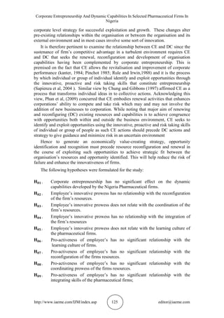 Corporate Entrepreneurship And Dynamic Capabilities In Selected Pharmaceutical Firms In
Nigeria
http://www.iaeme.com/IJM/index.asp 125 editor@iaeme.com
corporate level strategy for successful exploitation and growth. These changes alter
pre-existing relationships within the organisation or between the organisation and its
external environment and in most cases involve some sort of innovation.
It is therefore pertinent to examine the relationship between CE and DC since the
sustenance of firm’s competitive advantage in a turbulent environment requires CE
and DC that seeks the renewal, reconfiguration and development of organisation
capabilities having been complemented by corporate entrepreneurship. This is
premised on the fact that CE allows the revitalisation and improvement of corporate
performance (kanter, 1984; Pinchot 1985; Rule and Irwin,1988) and it is the process
by which individual or group of individual identify and exploit opportunities through
the innovative, proactive and risk taking skills that constitute entrepreneurship
(Sapienza et al, 2004 ). Similar view by Chung and Gibbons (1997) affirmed CE as a
process that transforms individual ideas in to collective actions. Acknowledging this
view, Phan et al, (2009) concurred that CE embodies renewal activities that enhances
corporations’ ability to compete and take risk which may and may not involve the
addition of new businesses to corporation. While noting that major aim of renewing
and reconfiguring (DC) existing resources and capabilities is to achieve congruence
with opportunities both within and outside the business environment, CE seeks to
identify and exploit opportunities using the innovative, proactive and risk taking skills
of individual or group of people as such CE actions should precede DC actions and
strategy to give guidance and minimize risk in an uncertain environment
Hence to generate an economically value-creating strategy, opportunity
identification and recognition must precede resource reconfiguration and renewal in
the course of exploiting such opportunities to achieve strategic fit between the
organisation’s resources and opportunity identified. This will help reduce the risk of
failure and enhance the innovativeness of firms.
The following hypotheses were formulated for the study:
Corporate entrepreneurship has no significant effect on the dynamic
capabilities developed by the Nigeria Pharmaceutical firms.
Employee’s innovative prowess has no relationship with the reconfiguration
of the firm’s resources.
Employee’s innovative prowess does not relate with the coordination of the
firm’s resources.
Employee’s innovative prowess has no relationship with the integration of
the firm’s resources
Employee’s innovative prowess does not relate with the learning culture of
the pharmaceutical firms.
Pro-activeness of employee’s has no significant relationship with the
learning culture of firms.
Pro-activeness of employee’s has no significant relationship with the
reconfiguration of the firms resources.
Pro-activeness of employee’s has no significant relationship with the
coordinating prowess of the firms resources.
Pro-activeness of employee’s has no significant relationship with the
integrating skills of the pharmaceutical firms;
 