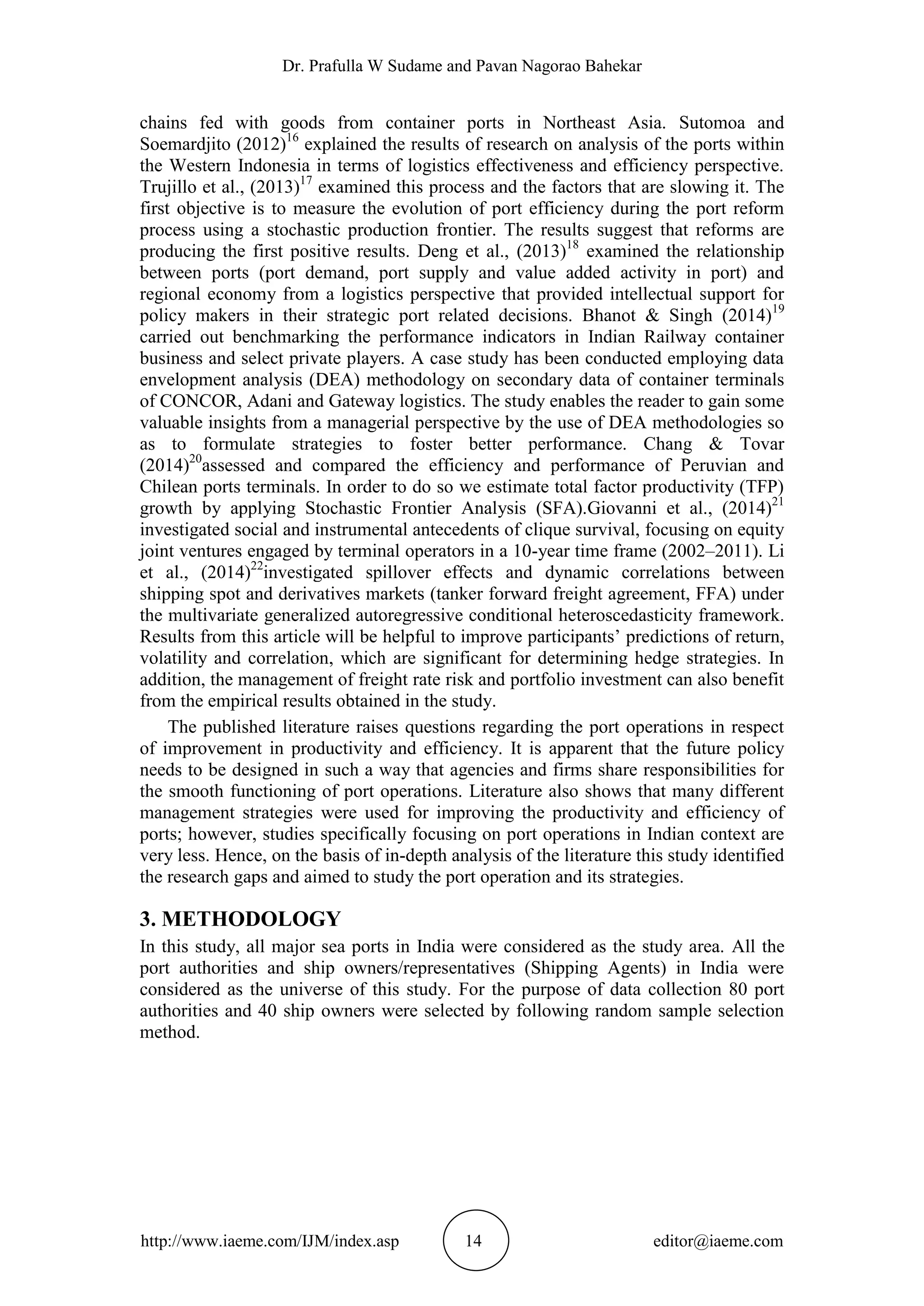 Dr. Prafulla W Sudame and Pavan Nagorao Bahekar
http://www.iaeme.com/IJM/index.asp 14 editor@iaeme.com
chains fed with goods from container ports in Northeast Asia. Sutomoa and
Soemardjito (2012)16
explained the results of research on analysis of the ports within
the Western Indonesia in terms of logistics effectiveness and efficiency perspective.
Trujillo et al., (2013)17
examined this process and the factors that are slowing it. The
first objective is to measure the evolution of port efficiency during the port reform
process using a stochastic production frontier. The results suggest that reforms are
producing the first positive results. Deng et al., (2013)18
examined the relationship
between ports (port demand, port supply and value added activity in port) and
regional economy from a logistics perspective that provided intellectual support for
policy makers in their strategic port related decisions. Bhanot & Singh (2014)19
carried out benchmarking the performance indicators in Indian Railway container
business and select private players. A case study has been conducted employing data
envelopment analysis (DEA) methodology on secondary data of container terminals
of CONCOR, Adani and Gateway logistics. The study enables the reader to gain some
valuable insights from a managerial perspective by the use of DEA methodologies so
as to formulate strategies to foster better performance. Chang & Tovar
(2014)20
assessed and compared the efficiency and performance of Peruvian and
Chilean ports terminals. In order to do so we estimate total factor productivity (TFP)
growth by applying Stochastic Frontier Analysis (SFA).Giovanni et al., (2014)21
investigated social and instrumental antecedents of clique survival, focusing on equity
joint ventures engaged by terminal operators in a 10-year time frame (2002–2011). Li
et al., (2014)22
investigated spillover effects and dynamic correlations between
shipping spot and derivatives markets (tanker forward freight agreement, FFA) under
the multivariate generalized autoregressive conditional heteroscedasticity framework.
Results from this article will be helpful to improve participants’ predictions of return,
volatility and correlation, which are significant for determining hedge strategies. In
addition, the management of freight rate risk and portfolio investment can also benefit
from the empirical results obtained in the study.
The published literature raises questions regarding the port operations in respect
of improvement in productivity and efficiency. It is apparent that the future policy
needs to be designed in such a way that agencies and firms share responsibilities for
the smooth functioning of port operations. Literature also shows that many different
management strategies were used for improving the productivity and efficiency of
ports; however, studies specifically focusing on port operations in Indian context are
very less. Hence, on the basis of in-depth analysis of the literature this study identified
the research gaps and aimed to study the port operation and its strategies.
3. METHODOLOGY
In this study, all major sea ports in India were considered as the study area. All the
port authorities and ship owners/representatives (Shipping Agents) in India were
considered as the universe of this study. For the purpose of data collection 80 port
authorities and 40 ship owners were selected by following random sample selection
method.
 